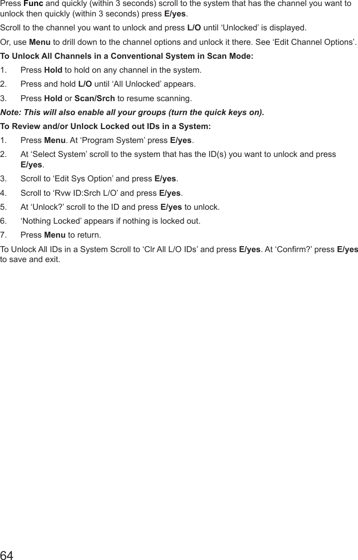 64Press Func and quickly (within 3 seconds) scroll to the system that has the channel you want to unlock then quickly (within 3 seconds) press E/yes.Scroll to the channel you want to unlock and press L/O until ‘Unlocked’ is displayed.Or, use Menu to drill down to the channel options and unlock it there. See ‘Edit Channel Options’.To Unlock All Channels in a Conventional System in Scan Mode: 1.  Press Hold to hold on any channel in the system. 2.  Press and hold L/O until ‘All Unlocked’ appears. 3.  Press Hold or Scan/Srch to resume scanning.Note: This will also enable all your groups (turn the quick keys on).To Review and/or Unlock Locked out IDs in a System:1.  Press Menu. At ‘Program System’ press E/yes. 2.  At ‘Select System’ scroll to the system that has the ID(s) you want to unlock and press E/yes.3.  Scroll to ‘Edit Sys Option’ and press E/yes.4.  Scroll to ‘Rvw ID:Srch L/O’ and press E/yes.5.  At ‘Unlock?’ scroll to the ID and press E/yes to unlock. 6.  ‘Nothing Locked’ appears if nothing is locked out.7.  Press Menu to return.To Unlock All IDs in a System Scroll to ‘Clr All L/O IDs’ and press E/yes. At ‘Confirm?’ press E/yes  to save and exit.