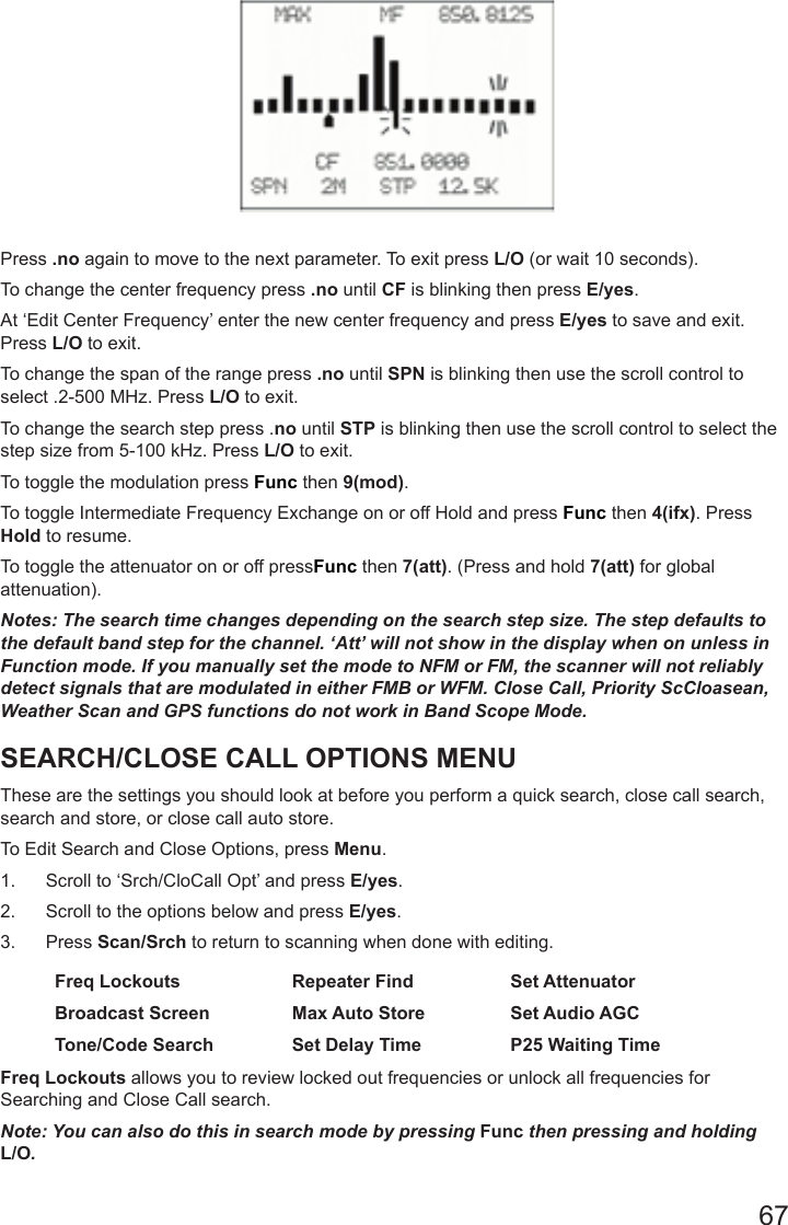 67Press .no again to move to the next parameter. To exit press L/O (or wait 10 seconds).To change the center frequency press .no until CF is blinking then press E/yes.At ‘Edit Center Frequency’ enter the new center frequency and press E/yes to save and exit. Press L/O to exit.To change the span of the range press .no until SPN is blinking then use the scroll control to select .2-500 MHz. Press L/O to exit.To change the search step press .no until STP is blinking then use the scroll control to select the step size from 5-100 kHz. Press L/O to exit.To toggle the modulation press Func then 9(mod).To toggle Intermediate Frequency Exchange on or off Hold and press Func then 4(ifx). Press Hold to resume.To toggle the attenuator on or off pressFunc then 7(att). (Press and hold 7(att) for global attenuation). Notes: The search time changes depending on the search step size. The step defaults to the default band step for the channel. ‘Att’ will not show in the display when on unless in Function mode. If you manually set the mode to NFM or FM, the scanner will not reliably detect signals that are modulated in either FMB or WFM. Close Call, Priority ScCloasean, Weather Scan and GPS functions do not work in Band Scope Mode.SEARCH/CLOSE CALL OPTIONS MENUThese are the settings you should look at before you perform a quick search, close call search, search and store, or close call auto store.To Edit Search and Close Options, press Menu.1.  Scroll to ‘Srch/CloCall Opt’ and press E/yes.2.  Scroll to the options below and press E/yes. 3.  Press Scan/Srch to return to scanning when done with editing. Freq Lockouts Repeater Find Set AttenuatorBroadcast Screen Max Auto Store Set Audio AGCTone/Code Search Set Delay Time P25 Waiting TimeFreq Lockouts allows you to review locked out frequencies or unlock all frequencies for Searching and Close Call search.Note: You can also do this in search mode by pressing Func then pressing and holding L/O.