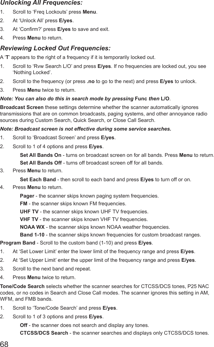 68Unlocking All Frequencies:1.  Scroll to ‘Freq Lockouts’ press Menu.2.  At ‘Unlock All’ press E/yes.3.  At ‘Confirm?’ press E/yes to save and exit.4.  Press Menu to return.Reviewing Locked Out Frequencies: A ‘T’ appears to the right of a frequency if it is temporarily locked out.1.  Scroll to ‘Rvw Search L/O’ and press E/yes. If no frequencies are locked out, you see ‘Nothing Locked’.2.  Scroll to the frequency (or press .no to go to the next) and press E/yes to unlock.3.  Press Menu twice to return.Note: You can also do this in search mode by pressing Func then L/O.Broadcast Screen these settings determine whether the scanner automatically ignores transmissions that are on common broadcasts, paging systems, and other annoyance radio sources during Custom Search, Quick Search, or Close Call Search.Note: Broadcast screen is not effective during some service searches.1.  Scroll to ‘Broadcast Screen’ and press E/yes.2.  Scroll to 1 of 4 options and press E/yes.Set All Bands On - turns on broadcast screen on for all bands. Press Menu to return.Set All Bands Off - turns off broadcast screen off for all bands. 3.  Press Menu to return.Set Each Band - then scroll to each band and press E/yes to turn off or on. 4.  Press Menu to return.Pager - the scanner skips known paging system frequencies.FM - the scanner skips known FM frequencies.UHF TV - the scanner skips known UHF TV frequencies.VHF TV - the scanner skips known VHF TV frequencies.NOAA WX - the scanner skips known NOAA weather frequencies.Band 1-10 - the scanner skips known frequencies for custom broadcast ranges.Program Band - Scroll to the custom band (1-10) and press E/yes.1.  At ‘Set Lower Limit’ enter the lower limit of the frequency range and press E/yes.2.  At ‘Set Upper Limit’ enter the upper limit of the frequency range and press E/yes.3.  Scroll to the next band and repeat.4.  Press Menu twice to return.Tone/Code Search selects whether the scanner searches for CTCSS/DCS tones, P25 NAC codes, or no codes in Search and Close Call modes. The scanner ignores this setting in AM, WFM, and FMB bands.1.  Scroll to ‘Tone/Code Search’ and press E/yes.2.  Scroll to 1 of 3 options and press E/yes.Off - the scanner does not search and display any tones.CTCSS/DCS Search - the scanner searches and displays only CTCSS/DCS tones.