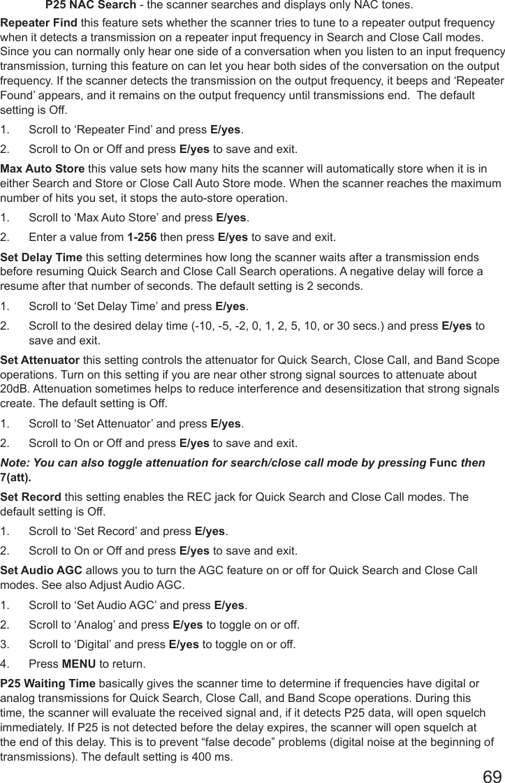 69P25 NAC Search - the scanner searches and displays only NAC tones.Repeater Find this feature sets whether the scanner tries to tune to a repeater output frequency when it detects a transmission on a repeater input frequency in Search and Close Call modes. Since you can normally only hear one side of a conversation when you listen to an input frequency transmission, turning this feature on can let you hear both sides of the conversation on the output frequency. If the scanner detects the transmission on the output frequency, it beeps and ‘Repeater Found’ appears, and it remains on the output frequency until transmissions end.  The default setting is Off.1.  Scroll to ‘Repeater Find’ and press E/yes.2.  Scroll to On or Off and press E/yes to save and exit.Max Auto Store this value sets how many hits the scanner will automatically store when it is in either Search and Store or Close Call Auto Store mode. When the scanner reaches the maximum number of hits you set, it stops the auto-store operation.1.  Scroll to ‘Max Auto Store’ and press E/yes.2.  Enter a value from 1-256 then press E/yes to save and exit.Set Delay Time this setting determines how long the scanner waits after a transmission ends before resuming Quick Search and Close Call Search operations. A negative delay will force a resume after that number of seconds. The default setting is 2 seconds.1.  Scroll to ‘Set Delay Time’ and press E/yes.2.  Scroll to the desired delay time (-10, -5, -2, 0, 1, 2, 5, 10, or 30 secs.) and press E/yes to save and exit.Set Attenuator this setting controls the attenuator for Quick Search, Close Call, and Band Scope operations. Turn on this setting if you are near other strong signal sources to attenuate about 20dB. Attenuation sometimes helps to reduce interference and desensitization that strong signals create. The default setting is Off.1.  Scroll to ‘Set Attenuator’ and press E/yes.2.  Scroll to On or Off and press E/yes to save and exit.Note: You can also toggle attenuation for search/close call mode by pressing Func then 7(att).Set Record this setting enables the REC jack for Quick Search and Close Call modes. The default setting is Off.1.  Scroll to ‘Set Record’ and press E/yes.2.  Scroll to On or Off and press E/yes to save and exit.Set Audio AGC allows you to turn the AGC feature on or off for Quick Search and Close Call modes. See also Adjust Audio AGC.1.  Scroll to ‘Set Audio AGC’ and press E/yes.  2.  Scroll to ‘Analog’ and press E/yes to toggle on or off.3.  Scroll to ‘Digital’ and press E/yes to toggle on or off.4.  Press MENU to return.P25 Waiting Time basically gives the scanner time to determine if frequencies have digital or analog transmissions for Quick Search, Close Call, and Band Scope operations. During this time, the scanner will evaluate the received signal and, if it detects P25 data, will open squelch immediately. If P25 is not detected before the delay expires, the scanner will open squelch at the end of this delay. This is to prevent “false decode” problems (digital noise at the beginning of transmissions). The default setting is 400 ms.