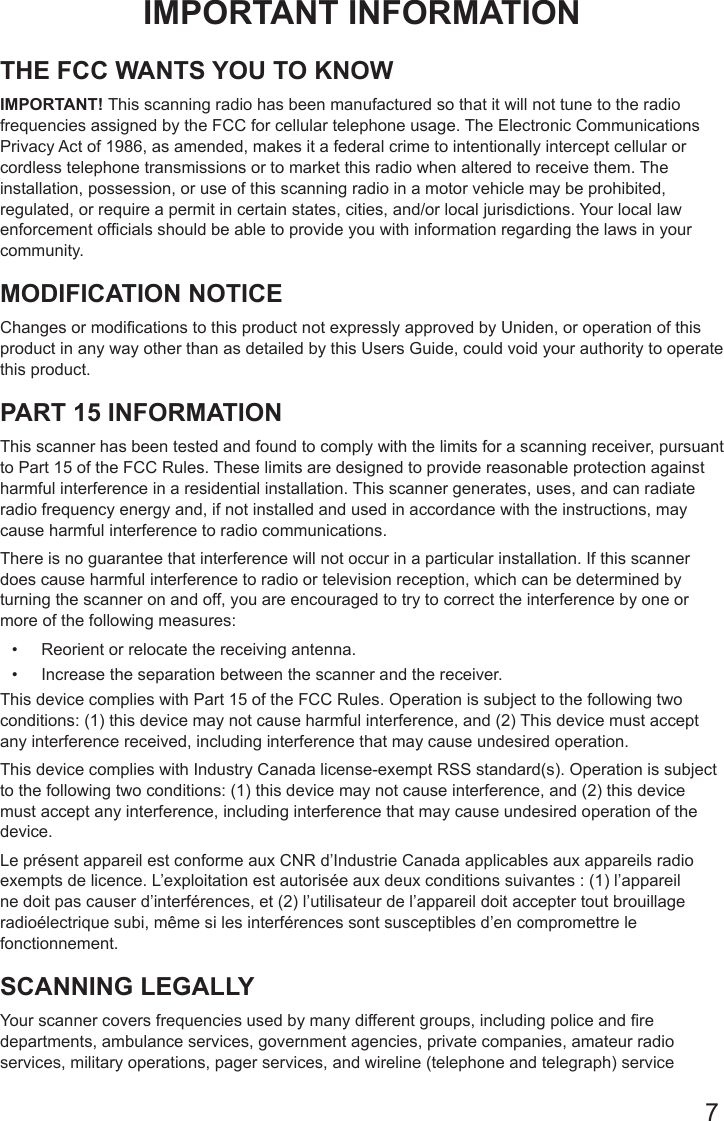 7IMPORTANT INFORMATIONTHE FCC WANTS YOU TO KNOW IMPORTANT! This scanning radio has been manufactured so that it will not tune to the radio frequencies assigned by the FCC for cellular telephone usage. The Electronic Communications Privacy Act of 1986, as amended, makes it a federal crime to intentionally intercept cellular or cordless telephone transmissions or to market this radio when altered to receive them. The installation, possession, or use of this scanning radio in a motor vehicle may be prohibited, regulated, or require a permit in certain states, cities, and/or local jurisdictions. Your local law enforcement ofcials should be able to provide you with information regarding the laws in your community. MODIFICATION NOTICE Changes or modications to this product not expressly approved by Uniden, or operation of this product in any way other than as detailed by this Users Guide, could void your authority to operate this product. PART 15 INFORMATION This scanner has been tested and found to comply with the limits for a scanning receiver, pursuant to Part 15 of the FCC Rules. These limits are designed to provide reasonable protection against harmful interference in a residential installation. This scanner generates, uses, and can radiate radio frequency energy and, if not installed and used in accordance with the instructions, may cause harmful interference to radio communications.There is no guarantee that interference will not occur in a particular installation. If this scanner does cause harmful interference to radio or television reception, which can be determined by turning the scanner on and off, you are encouraged to try to correct the interference by one or more of the following measures: •  Reorient or relocate the receiving antenna.•  Increase the separation between the scanner and the receiver.This device complies with Part 15 of the FCC Rules. Operation is subject to the following two conditions: (1) this device may not cause harmful interference, and (2) This device must accept any interference received, including interference that may cause undesired operation.This device complies with Industry Canada license-exempt RSS standard(s). Operation is subject to the following two conditions: (1) this device may not cause interference, and (2) this device must accept any interference, including interference that may cause undesired operation of the device.  Le présent appareil est conforme aux CNR d’Industrie Canada applicables aux appareils radio exempts de licence. L’exploitation est autorisée aux deux conditions suivantes : (1) l’appareil ne doit pas causer d’interférences, et (2) l’utilisateur de l’appareil doit accepter tout brouillage radioélectrique subi, même si les interférences sont susceptibles d’en compromettre le fonctionnement.SCANNING LEGALLYYour scanner covers frequencies used by many different groups, including police and re departments, ambulance services, government agencies, private companies, amateur radio services, military operations, pager services, and wireline (telephone and telegraph) service 