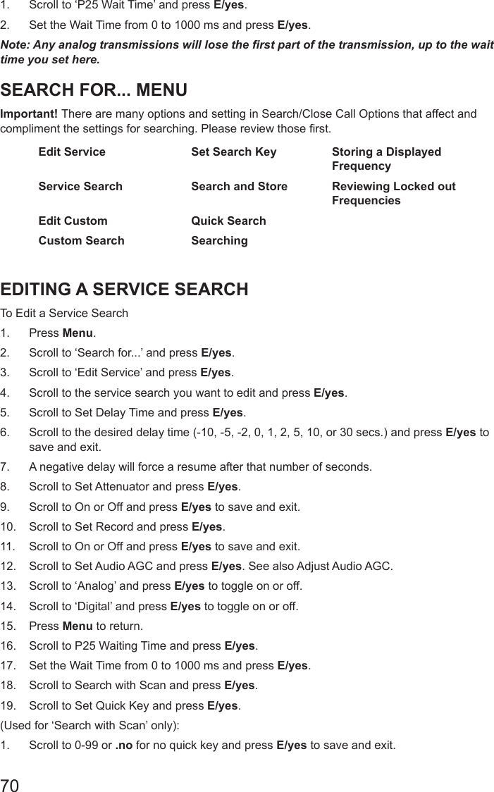 701.  Scroll to ‘P25 Wait Time’ and press E/yes.2.  Set the Wait Time from 0 to 1000 ms and press E/yes.Note: Any analog transmissions will lose the rst part of the transmission, up to the wait time you set here.SEARCH FOR... MENUImportant! There are many options and setting in Search/Close Call Options that affect and compliment the settings for searching. Please review those rst.Edit Service Set Search Key Storing a Displayed FrequencyService Search Search and Store Reviewing Locked out FrequenciesEdit Custom Quick Search  Custom Search Searching  EDITING A SERVICE SEARCHTo Edit a Service Search 1.  Press Menu.2.  Scroll to ‘Search for...’ and press E/yes.3.  Scroll to ‘Edit Service’ and press E/yes.4.  Scroll to the service search you want to edit and press E/yes.5.  Scroll to Set Delay Time and press E/yes.6.  Scroll to the desired delay time (-10, -5, -2, 0, 1, 2, 5, 10, or 30 secs.) and press E/yes to save and exit. 7.  A negative delay will force a resume after that number of seconds.8.  Scroll to Set Attenuator and press E/yes.9.  Scroll to On or Off and press E/yes to save and exit.10.  Scroll to Set Record and press E/yes.11.  Scroll to On or Off and press E/yes to save and exit.12.  Scroll to Set Audio AGC and press E/yes. See also Adjust Audio AGC.13.  Scroll to ‘Analog’ and press E/yes to toggle on or off.14.  Scroll to ‘Digital’ and press E/yes to toggle on or off.15.  Press Menu to return.16.  Scroll to P25 Waiting Time and press E/yes.17.  Set the Wait Time from 0 to 1000 ms and press E/yes.18.  Scroll to Search with Scan and press E/yes.19.  Scroll to Set Quick Key and press E/yes.(Used for ‘Search with Scan’ only):1.  Scroll to 0-99 or .no for no quick key and press E/yes to save and exit.