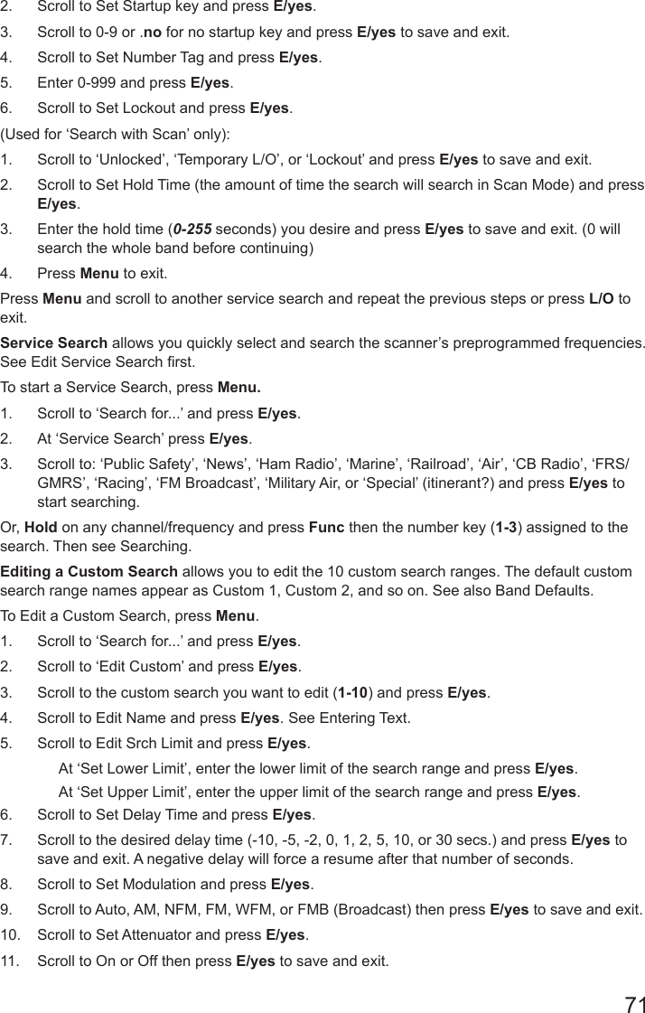 712.  Scroll to Set Startup key and press E/yes.3.  Scroll to 0-9 or .no for no startup key and press E/yes to save and exit.4.  Scroll to Set Number Tag and press E/yes.5.  Enter 0-999 and press E/yes.6.  Scroll to Set Lockout and press E/yes. (Used for ‘Search with Scan’ only):1.  Scroll to ‘Unlocked’, ‘Temporary L/O’, or ‘Lockout’ and press E/yes to save and exit.2.  Scroll to Set Hold Time (the amount of time the search will search in Scan Mode) and press E/yes.3.  Enter the hold time (0-255 seconds) you desire and press E/yes to save and exit. (0 will search the whole band before continuing)4.  Press Menu to exit.Press Menu and scroll to another service search and repeat the previous steps or press L/O to exit.Service Search allows you quickly select and search the scanner’s preprogrammed frequencies. See Edit Service Search rst.To start a Service Search, press Menu. 1.  Scroll to ‘Search for...’ and press E/yes.2.  At ‘Service Search’ press E/yes.3.  Scroll to: ‘Public Safety’, ‘News’, ‘Ham Radio’, ‘Marine’, ‘Railroad’, ‘Air’, ‘CB Radio’, ‘FRS/GMRS’, ‘Racing’, ‘FM Broadcast’, ‘Military Air, or ‘Special’ (itinerant?) and press E/yes to start searching.Or, Hold on any channel/frequency and press Func then the number key (1-3) assigned to the search. Then see Searching.Editing a Custom Search allows you to edit the 10 custom search ranges. The default custom search range names appear as Custom 1, Custom 2, and so on. See also Band Defaults.To Edit a Custom Search, press Menu.1.  Scroll to ‘Search for...’ and press E/yes.2.  Scroll to ‘Edit Custom’ and press E/yes.3.  Scroll to the custom search you want to edit (1-10) and press E/yes.4.  Scroll to Edit Name and press E/yes. See Entering Text.5.  Scroll to Edit Srch Limit and press E/yes.At ‘Set Lower Limit’, enter the lower limit of the search range and press E/yes.At ‘Set Upper Limit’, enter the upper limit of the search range and press E/yes.6.  Scroll to Set Delay Time and press E/yes.7.  Scroll to the desired delay time (-10, -5, -2, 0, 1, 2, 5, 10, or 30 secs.) and press E/yes to save and exit. A negative delay will force a resume after that number of seconds.8.  Scroll to Set Modulation and press E/yes.9.  Scroll to Auto, AM, NFM, FM, WFM, or FMB (Broadcast) then press E/yes to save and exit.10.  Scroll to Set Attenuator and press E/yes.11.  Scroll to On or Off then press E/yes to save and exit.
