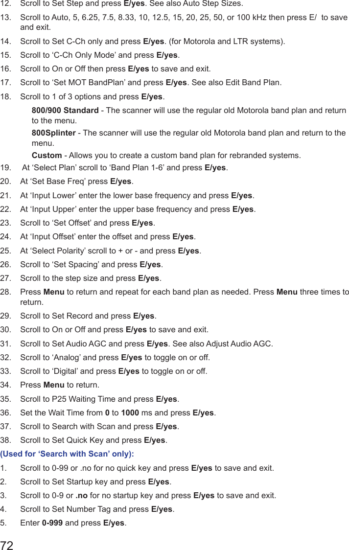 7212.  Scroll to Set Step and press E/yes. See also Auto Step Sizes. 13.  Scroll to Auto, 5, 6.25, 7.5, 8.33, 10, 12.5, 15, 20, 25, 50, or 100 kHz then press E/  to save and exit.14.  Scroll to Set C-Ch only and press E/yes. (for Motorola and LTR systems).15.  Scroll to ‘C-Ch Only Mode’ and press E/yes.16.  Scroll to On or Off then press E/yes to save and exit.17.  Scroll to ‘Set MOT BandPlan’ and press E/yes. See also Edit Band Plan.18.  Scroll to 1 of 3 options and press E/yes.800/900 Standard - The scanner will use the regular old Motorola band plan and return to the menu.800Splinter - The scanner will use the regular old Motorola band plan and return to the menu.Custom - Allows you to create a custom band plan for rebranded systems.19.   At ‘Select Plan’ scroll to ‘Band Plan 1-6’ and press E/yes.20.  At ‘Set Base Freq’ press E/yes.21.  At ‘Input Lower’ enter the lower base frequency and press E/yes.22.  At ‘Input Upper’ enter the upper base frequency and press E/yes.23.  Scroll to ‘Set Offset’ and press E/yes.24.  At ‘Input Offset’ enter the offset and press E/yes.25.  At ‘Select Polarity’ scroll to + or - and press E/yes.26.  Scroll to ‘Set Spacing’ and press E/yes.27.  Scroll to the step size and press E/yes.28.  Press Menu to return and repeat for each band plan as needed. Press Menu three times to return.29.  Scroll to Set Record and press E/yes.30.  Scroll to On or Off and press E/yes to save and exit.31.  Scroll to Set Audio AGC and press E/yes. See also Adjust Audio AGC.32.  Scroll to ‘Analog’ and press E/yes to toggle on or off.33.  Scroll to ‘Digital’ and press E/yes to toggle on or off.34.  Press Menu to return.35.  Scroll to P25 Waiting Time and press E/yes.36.  Set the Wait Time from 0 to 1000 ms and press E/yes.37.  Scroll to Search with Scan and press E/yes.38.  Scroll to Set Quick Key and press E/yes.(Used for ‘Search with Scan’ only):1.  Scroll to 0-99 or .no for no quick key and press E/yes to save and exit.2.  Scroll to Set Startup key and press E/yes.3.  Scroll to 0-9 or .no for no startup key and press E/yes to save and exit.4.  Scroll to Set Number Tag and press E/yes.5.  Enter 0-999 and press E/yes.