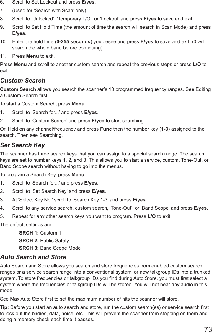736.  Scroll to Set Lockout and press E/yes. 7.  (Used for ‘Search with Scan’ only).8.  Scroll to ‘Unlocked’, ‘Temporary L/O’, or ‘Lockout’ and press E/yes to save and exit.9.  Scroll to Set Hold Time (the amount of time the search will search in Scan Mode) and press E/yes.10.  Enter the hold time (0-255 seconds) you desire and press E/yes to save and exit. (0 will search the whole band before continuing).11.  Press Menu to exit.Press Menu and scroll to another custom search and repeat the previous steps or press L/O to exit.Custom SearchCustom Search allows you search the scanner’s 10 programmed frequency ranges. See Editing a Custom Search rst.To start a Custom Search, press Menu. 1.  Scroll to ‘Search for...’ and press E/yes.2.  Scroll to ‘Custom Search’ and press E/yes to start searching.Or, Hold on any channel/frequency and press Func then the number key (1-3) assigned to the search. Then see Searching. Set Search KeyThe scanner has three search keys that you can assign to a special search range. The search keys are set to number keys 1, 2, and 3. This allows you to start a service, custom, Tone-Out, or Band Scope search without having to go into the menus.To program a Search Key, press Menu. 1.  Scroll to ‘Search for...’ and press E/yes.2.  Scroll to ‘Set Search Key’ and press E/yes.3.  At ‘Select Key No.’ scroll to ‘Search Key 1-3’ and press E/yes.4.  Scroll to any service search, custom search, ‘Tone-Out’, or ‘Band Scope’ and press E/yes.5.  Repeat for any other search keys you want to program. Press L/O to exit.The default settings are:SRCH 1: Custom 1SRCH 2: Public SafetySRCH 3: Band Scope ModeAuto Search and StoreAuto Search and Store allows you search and store frequencies from enabled custom search ranges or a service search range into a conventional system, or new talkgroup IDs into a trunked system. To store frequencies or talkgroup IDs you nd during Auto Store, you must rst select a system where the frequencies or talkgroup IDs will be stored. You will not hear any audio in this mode. See Max Auto Store rst to set the maximum number of hits the scanner will store. Tip: Before you start an auto search and store, run the custom search(es) or service search rst to lock out the birdies, data, noise, etc. This will prevent the scanner from stopping on them and doing a memory check each time it passes.