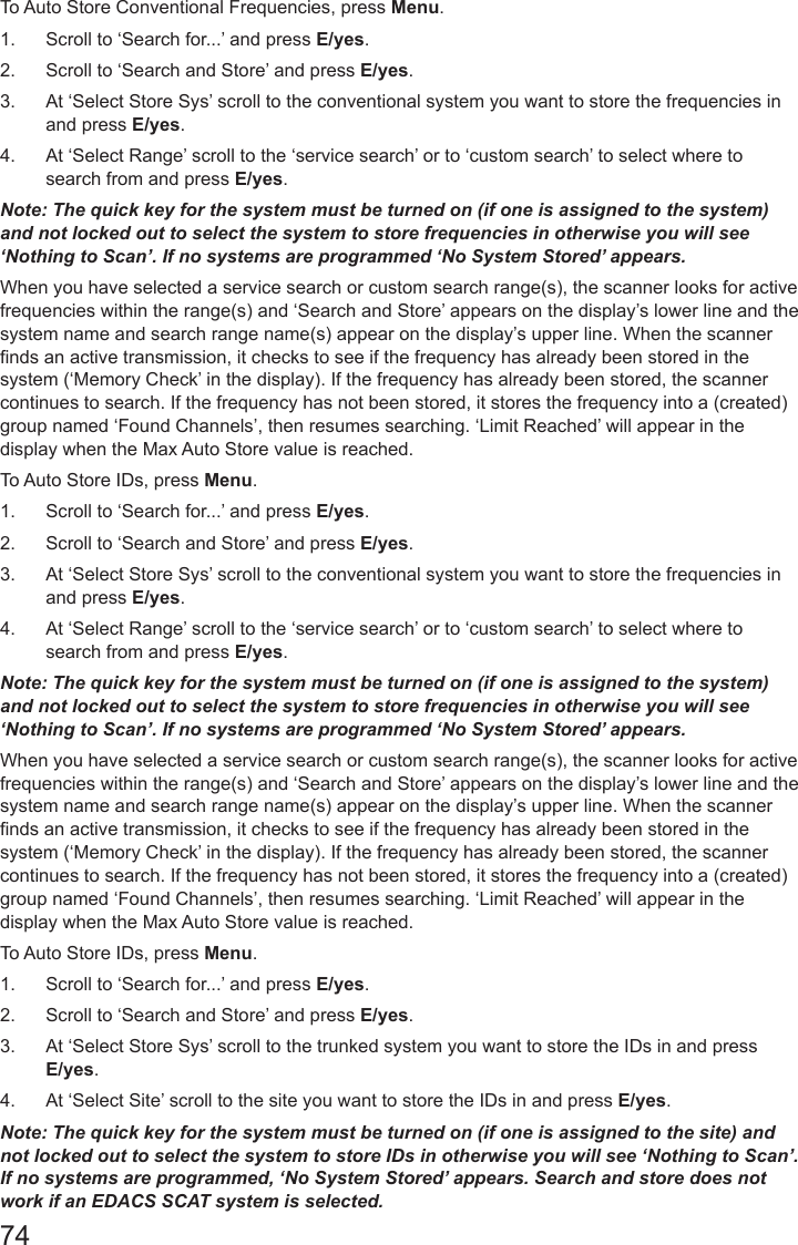 74To Auto Store Conventional Frequencies, press Menu. 1.  Scroll to ‘Search for...’ and press E/yes.2.  Scroll to ‘Search and Store’ and press E/yes.3.  At ‘Select Store Sys’ scroll to the conventional system you want to store the frequencies in and press E/yes.4.  At ‘Select Range’ scroll to the ‘service search’ or to ‘custom search’ to select where to search from and press E/yes.Note: The quick key for the system must be turned on (if one is assigned to the system) and not locked out to select the system to store frequencies in otherwise you will see ‘Nothing to Scan’. If no systems are programmed ‘No System Stored’ appears.When you have selected a service search or custom search range(s), the scanner looks for active frequencies within the range(s) and ‘Search and Store’ appears on the display’s lower line and the system name and search range name(s) appear on the display’s upper line. When the scanner nds an active transmission, it checks to see if the frequency has already been stored in the system (‘Memory Check’ in the display). If the frequency has already been stored, the scanner continues to search. If the frequency has not been stored, it stores the frequency into a (created) group named ‘Found Channels’, then resumes searching. ‘Limit Reached’ will appear in the display when the Max Auto Store value is reached.To Auto Store IDs, press Menu. 1.  Scroll to ‘Search for...’ and press E/yes.2.  Scroll to ‘Search and Store’ and press E/yes.3.  At ‘Select Store Sys’ scroll to the conventional system you want to store the frequencies in and press E/yes.4.  At ‘Select Range’ scroll to the ‘service search’ or to ‘custom search’ to select where to search from and press E/yes.Note: The quick key for the system must be turned on (if one is assigned to the system) and not locked out to select the system to store frequencies in otherwise you will see ‘Nothing to Scan’. If no systems are programmed ‘No System Stored’ appears.When you have selected a service search or custom search range(s), the scanner looks for active frequencies within the range(s) and ‘Search and Store’ appears on the display’s lower line and the system name and search range name(s) appear on the display’s upper line. When the scanner nds an active transmission, it checks to see if the frequency has already been stored in the system (‘Memory Check’ in the display). If the frequency has already been stored, the scanner continues to search. If the frequency has not been stored, it stores the frequency into a (created) group named ‘Found Channels’, then resumes searching. ‘Limit Reached’ will appear in the display when the Max Auto Store value is reached.To Auto Store IDs, press Menu. 1.  Scroll to ‘Search for...’ and press E/yes.2.  Scroll to ‘Search and Store’ and press E/yes.3.  At ‘Select Store Sys’ scroll to the trunked system you want to store the IDs in and press E/yes.4.  At ‘Select Site’ scroll to the site you want to store the IDs in and press E/yes.Note: The quick key for the system must be turned on (if one is assigned to the site) and not locked out to select the system to store IDs in otherwise you will see ‘Nothing to Scan’. If no systems are programmed, ‘No System Stored’ appears. Search and store does not work if an EDACS SCAT system is selected.