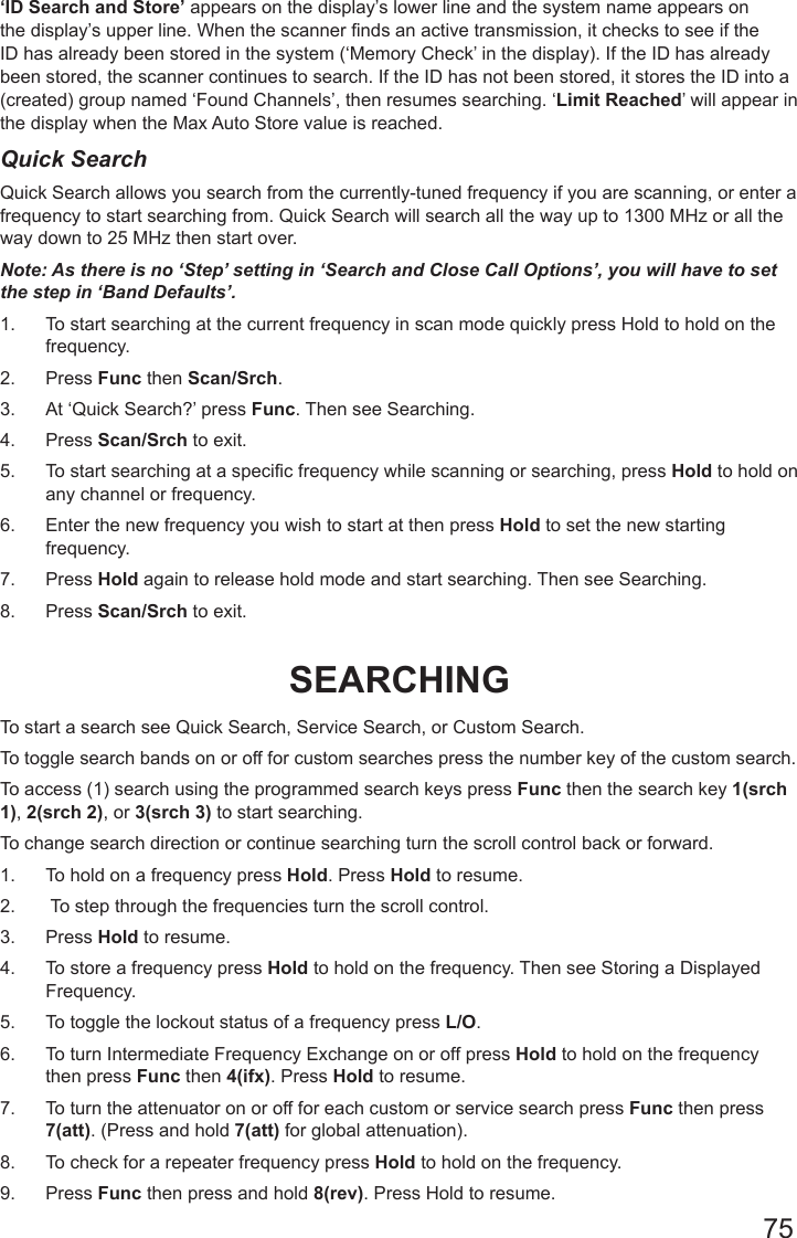 75‘ID Search and Store’ appears on the display’s lower line and the system name appears on the display’s upper line. When the scanner nds an active transmission, it checks to see if the ID has already been stored in the system (‘Memory Check’ in the display). If the ID has already been stored, the scanner continues to search. If the ID has not been stored, it stores the ID into a (created) group named ‘Found Channels’, then resumes searching. ‘Limit Reached’ will appear in the display when the Max Auto Store value is reached.Quick SearchQuick Search allows you search from the currently-tuned frequency if you are scanning, or enter a frequency to start searching from. Quick Search will search all the way up to 1300 MHz or all the way down to 25 MHz then start over.Note: As there is no ‘Step’ setting in ‘Search and Close Call Options’, you will have to set the step in ‘Band Defaults’.1.  To start searching at the current frequency in scan mode quickly press Hold to hold on the frequency. 2.  Press Func then Scan/Srch.3.  At ‘Quick Search?’ press Func. Then see Searching.4.  Press Scan/Srch to exit. 5.  To start searching at a specific frequency while scanning or searching, press Hold to hold on any channel or frequency.6.  Enter the new frequency you wish to start at then press Hold to set the new starting frequency.7.  Press Hold again to release hold mode and start searching. Then see Searching.8.  Press Scan/Srch to exit. SEARCHINGTo start a search see Quick Search, Service Search, or Custom Search.To toggle search bands on or off for custom searches press the number key of the custom search.To access (1) search using the programmed search keys press Func then the search key 1(srch 1), 2(srch 2), or 3(srch 3) to start searching.To change search direction or continue searching turn the scroll control back or forward.1.  To hold on a frequency press Hold. Press Hold to resume.2.   To step through the frequencies turn the scroll control. 3.  Press Hold to resume.4.  To store a frequency press Hold to hold on the frequency. Then see Storing a Displayed Frequency.5.  To toggle the lockout status of a frequency press L/O.6.  To turn Intermediate Frequency Exchange on or off press Hold to hold on the frequency then press Func then 4(ifx). Press Hold to resume.7.  To turn the attenuator on or off for each custom or service search press Func then press 7(att). (Press and hold 7(att) for global attenuation). 8.  To check for a repeater frequency press Hold to hold on the frequency. 9.  Press Func then press and hold 8(rev). Press Hold to resume.