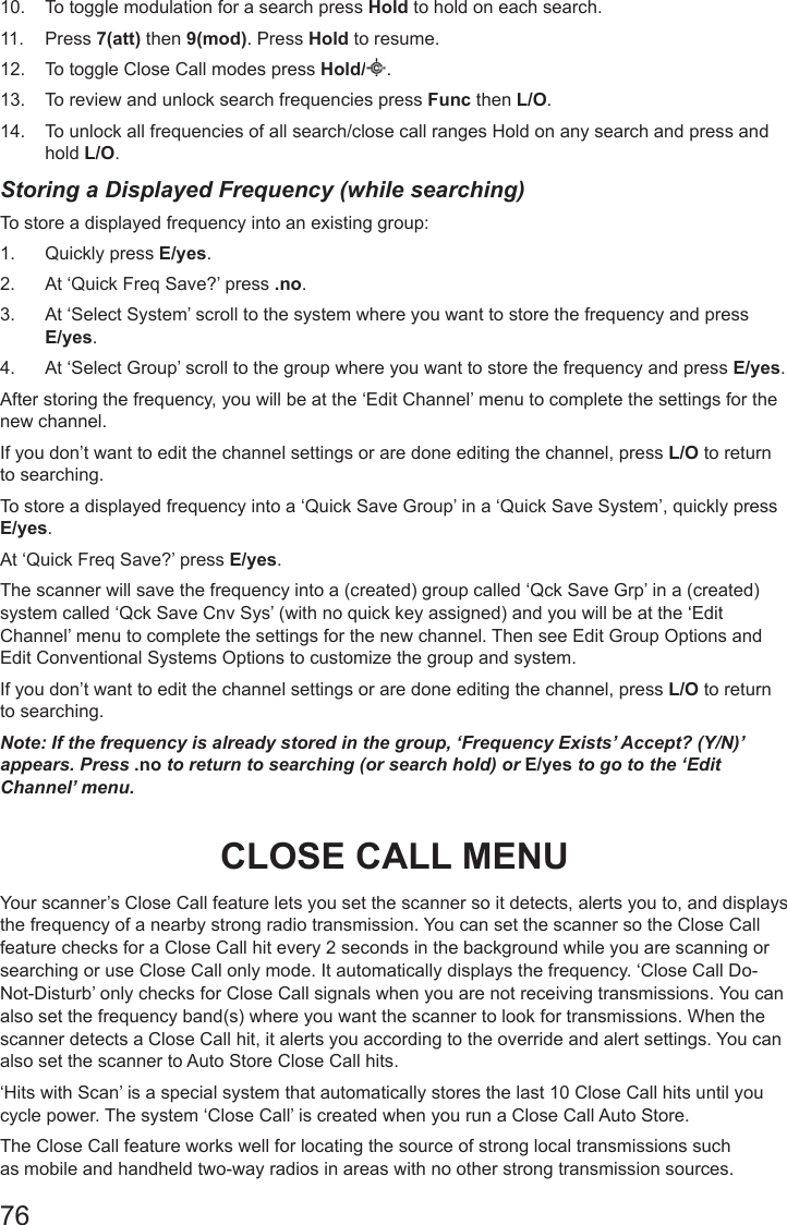 7610.  To toggle modulation for a search press Hold to hold on each search. 11.  Press 7(att) then 9(mod). Press Hold to resume.12.  To toggle Close Call modes press Hold/ . 13.  To review and unlock search frequencies press Func then L/O.14.  To unlock all frequencies of all search/close call ranges Hold on any search and press and hold L/O.Storing a Displayed Frequency (while searching)To store a displayed frequency into an existing group: 1.  Quickly press E/yes.2.  At ‘Quick Freq Save?’ press .no.3.  At ‘Select System’ scroll to the system where you want to store the frequency and press E/yes.4.  At ‘Select Group’ scroll to the group where you want to store the frequency and press E/yes.After storing the frequency, you will be at the ‘Edit Channel’ menu to complete the settings for the new channel.If you don’t want to edit the channel settings or are done editing the channel, press L/O to return to searching.To store a displayed frequency into a ‘Quick Save Group’ in a ‘Quick Save System’, quickly press E/yes.At ‘Quick Freq Save?’ press E/yes.The scanner will save the frequency into a (created) group called ‘Qck Save Grp’ in a (created) system called ‘Qck Save Cnv Sys’ (with no quick key assigned) and you will be at the ‘Edit Channel’ menu to complete the settings for the new channel. Then see Edit Group Options and Edit Conventional Systems Options to customize the group and system.If you don’t want to edit the channel settings or are done editing the channel, press L/O to return to searching.Note: If the frequency is already stored in the group, ‘Frequency Exists’ Accept? (Y/N)’ appears. Press .no to return to searching (or search hold) or E/yes to go to the ‘Edit Channel’ menu.CLOSE CALL MENUYour scanner’s Close Call feature lets you set the scanner so it detects, alerts you to, and displays the frequency of a nearby strong radio transmission. You can set the scanner so the Close Call feature checks for a Close Call hit every 2 seconds in the background while you are scanning or searching or use Close Call only mode. It automatically displays the frequency. ‘Close Call Do-Not-Disturb’ only checks for Close Call signals when you are not receiving transmissions. You can also set the frequency band(s) where you want the scanner to look for transmissions. When the scanner detects a Close Call hit, it alerts you according to the override and alert settings. You can also set the scanner to Auto Store Close Call hits.‘Hits with Scan’ is a special system that automatically stores the last 10 Close Call hits until you cycle power. The system ‘Close Call’ is created when you run a Close Call Auto Store.The Close Call feature works well for locating the source of strong local transmissions such as mobile and handheld two-way radios in areas with no other strong transmission sources. 