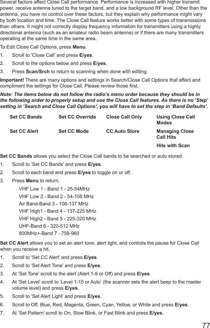 77Several factors affect Close Call performance. Performance is increased with higher transmit power, receive antenna tuned to the target band, and a low background RF level. Other than the antenna, you have no control over these factors, but they explain why performance might vary by both location and time. The Close Call feature works better with some types of transmissions than others. It might not correctly display frequency information for transmitters using a highly directional antenna (such as an amateur radio beam antenna) or if there are many transmitters operating at the same time in the same area. To Edit Close Call Options, press Menu. 1.  Scroll to ‘Close Call’ and press E/yes.2.  Scroll to the options below and press E/yes. 3.  Press Scan/Srch to return to scanning when done with editing.Important! There are many options and settings in Search/Close Call Options that affect and compliment the settings for Close Call. Please review those rst.Note: The items below do not follow the radio’s menu order because they should be in the following order to properly setup and use the Close Call features. As there is no ‘Step’ setting in ‘Search and Close Call Options’, you will have to set the step in ‘Band Defaults’.Set CC Bands Set CC Override Close Call Only Using Close Call ModesSet CC Alert Set CC Mode CC Auto Store Managing Close Call HitsHits with ScanSet CC Bands allows you select the Close Call bands to be searched or auto stored.1.  Scroll to ‘Set CC Bands’ and press E/yes.2.  Scroll to each band and press E/yes to toggle on or off.3.  Press Menu to return.VHF Low 1 - Band 1 - 25-54MHzVHF Low 2 - Band 2 - 54-108 MHzAir Band-Band 3 - 108-137 MHzVHF High1 - Band 4 - 137-225 MHzVHF High2 - Band 5 - 225-320 MHzUHF-Band 6 - 320-512 MHz800MHz+-Band 7 - 758-960 Set CC Alert allows you to set an alert tone, alert light, and controls the pause for Close Call when you receive a hit.1.  Scroll to ‘Set CC Alert’ and press E/yes.2.  Scroll to ‘Set Alert Tone’ and press E/yes.3.  At ‘Set Tone’ scroll to the alert (Alert 1-9 or Off) and press E/yes.4.  At ‘Set Level’ scroll to ‘Level 1-15 or Auto’ (the scanner sets the alert beep to the master volume level) and press E/yes. 5.  Scroll to ‘Set Alert Light’ and press E/yes.6.  Scroll to Off, Blue, Red, Magenta, Green, Cyan, Yellow, or White and press E/yes.7.  At ‘Set Pattern’ scroll to On, Slow Blink, or Fast Blink and press E/yes.