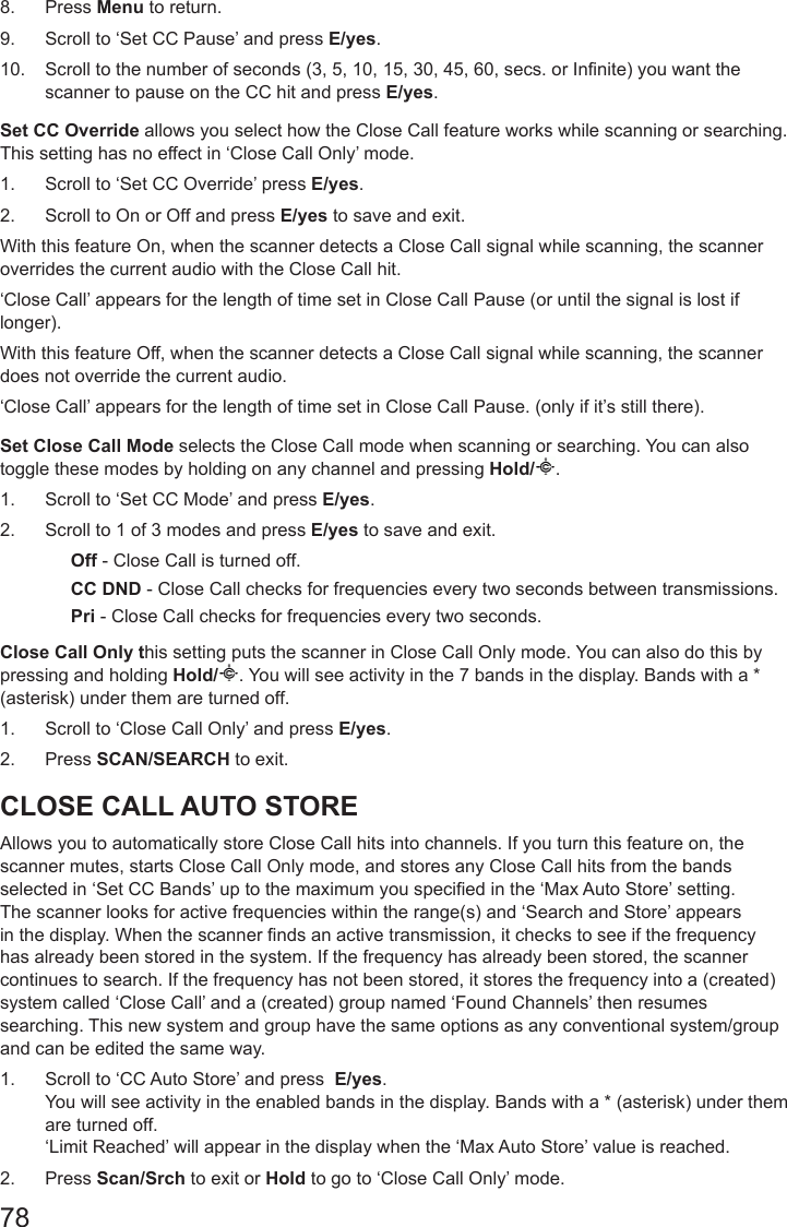 788.  Press Menu to return.9.  Scroll to ‘Set CC Pause’ and press E/yes.10.  Scroll to the number of seconds (3, 5, 10, 15, 30, 45, 60, secs. or Infinite) you want the scanner to pause on the CC hit and press E/yes.Set CC Override allows you select how the Close Call feature works while scanning or searching. This setting has no effect in ‘Close Call Only’ mode.1.  Scroll to ‘Set CC Override’ press E/yes.2.  Scroll to On or Off and press E/yes to save and exit.With this feature On, when the scanner detects a Close Call signal while scanning, the scanner overrides the current audio with the Close Call hit.‘Close Call’ appears for the length of time set in Close Call Pause (or until the signal is lost if longer).With this feature Off, when the scanner detects a Close Call signal while scanning, the scanner does not override the current audio.‘Close Call’ appears for the length of time set in Close Call Pause. (only if it’s still there).Set Close Call Mode selects the Close Call mode when scanning or searching. You can also toggle these modes by holding on any channel and pressing Hold/ .1.  Scroll to ‘Set CC Mode’ and press E/yes.2.  Scroll to 1 of 3 modes and press E/yes to save and exit.Off - Close Call is turned off.CC DND - Close Call checks for frequencies every two seconds between transmissions.Pri - Close Call checks for frequencies every two seconds.Close Call Only this setting puts the scanner in Close Call Only mode. You can also do this by pressing and holding Hold/ . You will see activity in the 7 bands in the display. Bands with a * (asterisk) under them are turned off.1.  Scroll to ‘Close Call Only’ and press E/yes. 2.  Press SCAN/SEARCH to exit.CLOSE CALL AUTO STOREAllows you to automatically store Close Call hits into channels. If you turn this feature on, the scanner mutes, starts Close Call Only mode, and stores any Close Call hits from the bands selected in ‘Set CC Bands’ up to the maximum you specied in the ‘Max Auto Store’ setting. The scanner looks for active frequencies within the range(s) and ‘Search and Store’ appears in the display. When the scanner nds an active transmission, it checks to see if the frequency has already been stored in the system. If the frequency has already been stored, the scanner continues to search. If the frequency has not been stored, it stores the frequency into a (created) system called ‘Close Call’ and a (created) group named ‘Found Channels’ then resumes searching. This new system and group have the same options as any conventional system/group and can be edited the same way.1.  Scroll to ‘CC Auto Store’ and press  E/yes. You will see activity in the enabled bands in the display. Bands with a * (asterisk) under them are turned off. ‘Limit Reached’ will appear in the display when the ‘Max Auto Store’ value is reached.2.  Press Scan/Srch to exit or Hold to go to ‘Close Call Only’ mode.