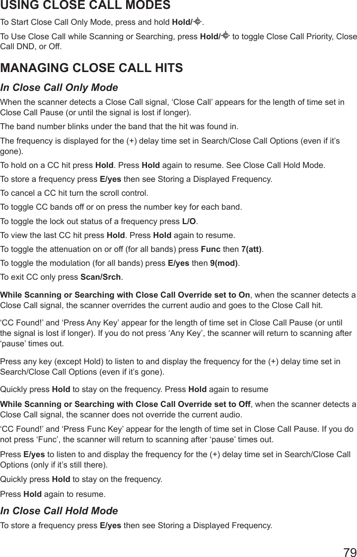 79USING CLOSE CALL MODESTo Start Close Call Only Mode, press and hold Hold/ .To Use Close Call while Scanning or Searching, press Hold/  to toggle Close Call Priority, Close Call DND, or Off.MANAGING CLOSE CALL HITSIn Close Call Only Mode When the scanner detects a Close Call signal, ‘Close Call’ appears for the length of time set in Close Call Pause (or until the signal is lost if longer).The band number blinks under the band that the hit was found in.The frequency is displayed for the (+) delay time set in Search/Close Call Options (even if it’s gone).To hold on a CC hit press Hold. Press Hold again to resume. See Close Call Hold Mode.To store a frequency press E/yes then see Storing a Displayed Frequency.To cancel a CC hit turn the scroll control.To toggle CC bands off or on press the number key for each band.To toggle the lock out status of a frequency press L/O. To view the last CC hit press Hold. Press Hold again to resume.To toggle the attenuation on or off (for all bands) press Func then 7(att).To toggle the modulation (for all bands) press E/yes then 9(mod).To exit CC only press Scan/Srch.While Scanning or Searching with Close Call Override set to On, when the scanner detects a Close Call signal, the scanner overrides the current audio and goes to the Close Call hit.‘CC Found!’ and ‘Press Any Key’ appear for the length of time set in Close Call Pause (or until the signal is lost if longer). If you do not press ‘Any Key’, the scanner will return to scanning after ‘pause’ times out.Press any key (except Hold) to listen to and display the frequency for the (+) delay time set in Search/Close Call Options (even if it’s gone).Quickly press Hold to stay on the frequency. Press Hold again to resumeWhile Scanning or Searching with Close Call Override set to Off, when the scanner detects a Close Call signal, the scanner does not override the current audio.‘CC Found!’ and ‘Press Func Key’ appear for the length of time set in Close Call Pause. If you do not press ‘Func’, the scanner will return to scanning after ‘pause’ times out.Press E/yes to listen to and display the frequency for the (+) delay time set in Search/Close Call Options (only if it’s still there).Quickly press Hold to stay on the frequency. Press Hold again to resume.In Close Call Hold ModeTo store a frequency press E/yes then see Storing a Displayed Frequency.