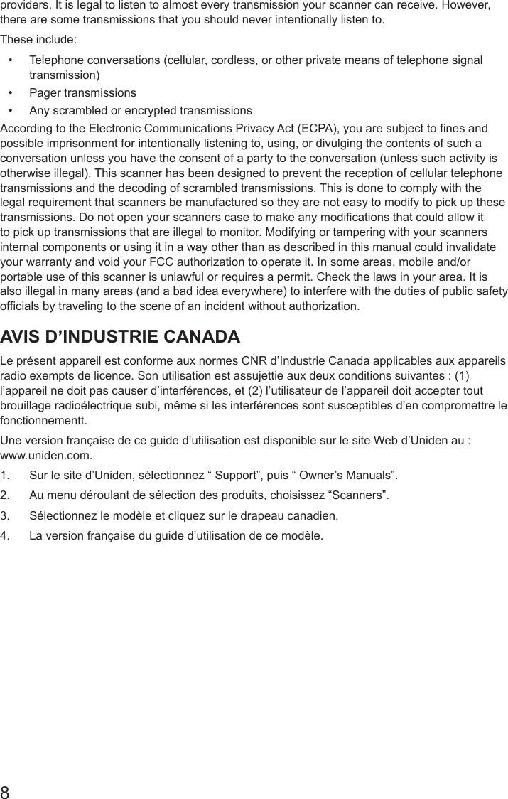 8providers. It is legal to listen to almost every transmission your scanner can receive. However, there are some transmissions that you should never intentionally listen to.These include: •  Telephone conversations (cellular, cordless, or other private means of telephone signal transmission) •  Pager transmissions •  Any scrambled or encrypted transmissions According to the Electronic Communications Privacy Act (ECPA), you are subject to nes and possible imprisonment for intentionally listening to, using, or divulging the contents of such a conversation unless you have the consent of a party to the conversation (unless such activity is otherwise illegal). This scanner has been designed to prevent the reception of cellular telephone transmissions and the decoding of scrambled transmissions. This is done to comply with the legal requirement that scanners be manufactured so they are not easy to modify to pick up these transmissions. Do not open your scanners case to make any modications that could allow it to pick up transmissions that are illegal to monitor. Modifying or tampering with your scanners internal components or using it in a way other than as described in this manual could invalidate your warranty and void your FCC authorization to operate it. In some areas, mobile and/or portable use of this scanner is unlawful or requires a permit. Check the laws in your area. It is also illegal in many areas (and a bad idea everywhere) to interfere with the duties of public safety ofcials by traveling to the scene of an incident without authorization. AVIS D’INDUSTRIE CANADALe présent appareil est conforme aux normes CNR d’Industrie Canada applicables aux appareils radio exempts de licence. Son utilisation est assujettie aux deux conditions suivantes : (1) l’appareil ne doit pas causer d’interférences, et (2) l’utilisateur de l’appareil doit accepter tout brouillage radioélectrique subi, même si les interférences sont susceptibles d’en compromettre le fonctionnementt.Une version française de ce guide d’utilisation est disponible sur le site Web d’Uniden au :  www.uniden.com.1.  Sur le site d’Uniden, sélectionnez “ Support”, puis “ Owner’s Manuals”.2.  Au menu déroulant de sélection des produits, choisissez “Scanners”.3.  Sélectionnez le modèle et cliquez sur le drapeau canadien.4.  La version française du guide d’utilisation de ce modèle.