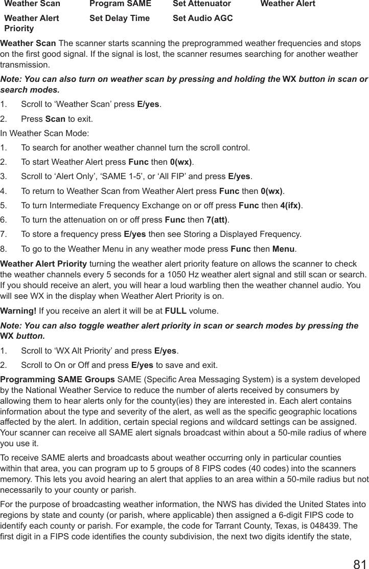 81Weather Scan Program SAME Set Attenuator Weather AlertWeather Alert PrioritySet Delay Time Set Audio AGCWeather Scan The scanner starts scanning the preprogrammed weather frequencies and stops on the rst good signal. If the signal is lost, the scanner resumes searching for another weather transmission.Note: You can also turn on weather scan by pressing and holding the WX button in scan or search modes.1.  Scroll to ‘Weather Scan’ press E/yes.  2.  Press Scan to exit.In Weather Scan Mode:1.  To search for another weather channel turn the scroll control.2.  To start Weather Alert press Func then 0(wx). 3.  Scroll to ‘Alert Only’, ‘SAME 1-5’, or ‘All FIP’ and press E/yes.4.  To return to Weather Scan from Weather Alert press Func then 0(wx).5.  To turn Intermediate Frequency Exchange on or off press Func then 4(ifx).6.  To turn the attenuation on or off press Func then 7(att).7.  To store a frequency press E/yes then see Storing a Displayed Frequency.8.  To go to the Weather Menu in any weather mode press Func then Menu.  Weather Alert Priority turning the weather alert priority feature on allows the scanner to check the weather channels every 5 seconds for a 1050 Hz weather alert signal and still scan or search. If you should receive an alert, you will hear a loud warbling then the weather channel audio. You will see WX in the display when Weather Alert Priority is on.Warning! If you receive an alert it will be at FULL volume.Note: You can also toggle weather alert priority in scan or search modes by pressing the WX button.1.  Scroll to ‘WX Alt Priority’ and press E/yes.2.  Scroll to On or Off and press E/yes to save and exit.  Programming SAME Groups SAME (Specic Area Messaging System) is a system developed by the National Weather Service to reduce the number of alerts received by consumers by allowing them to hear alerts only for the county(ies) they are interested in. Each alert contains information about the type and severity of the alert, as well as the specic geographic locations affected by the alert. In addition, certain special regions and wildcard settings can be assigned. Your scanner can receive all SAME alert signals broadcast within about a 50-mile radius of where you use it. To receive SAME alerts and broadcasts about weather occurring only in particular counties within that area, you can program up to 5 groups of 8 FIPS codes (40 codes) into the scanners memory. This lets you avoid hearing an alert that applies to an area within a 50-mile radius but not necessarily to your county or parish. For the purpose of broadcasting weather information, the NWS has divided the United States into regions by state and county (or parish, where applicable) then assigned a 6-digit FIPS code to identify each county or parish. For example, the code for Tarrant County, Texas, is 048439. The rst digit in a FIPS code identies the county subdivision, the next two digits identify the state, 