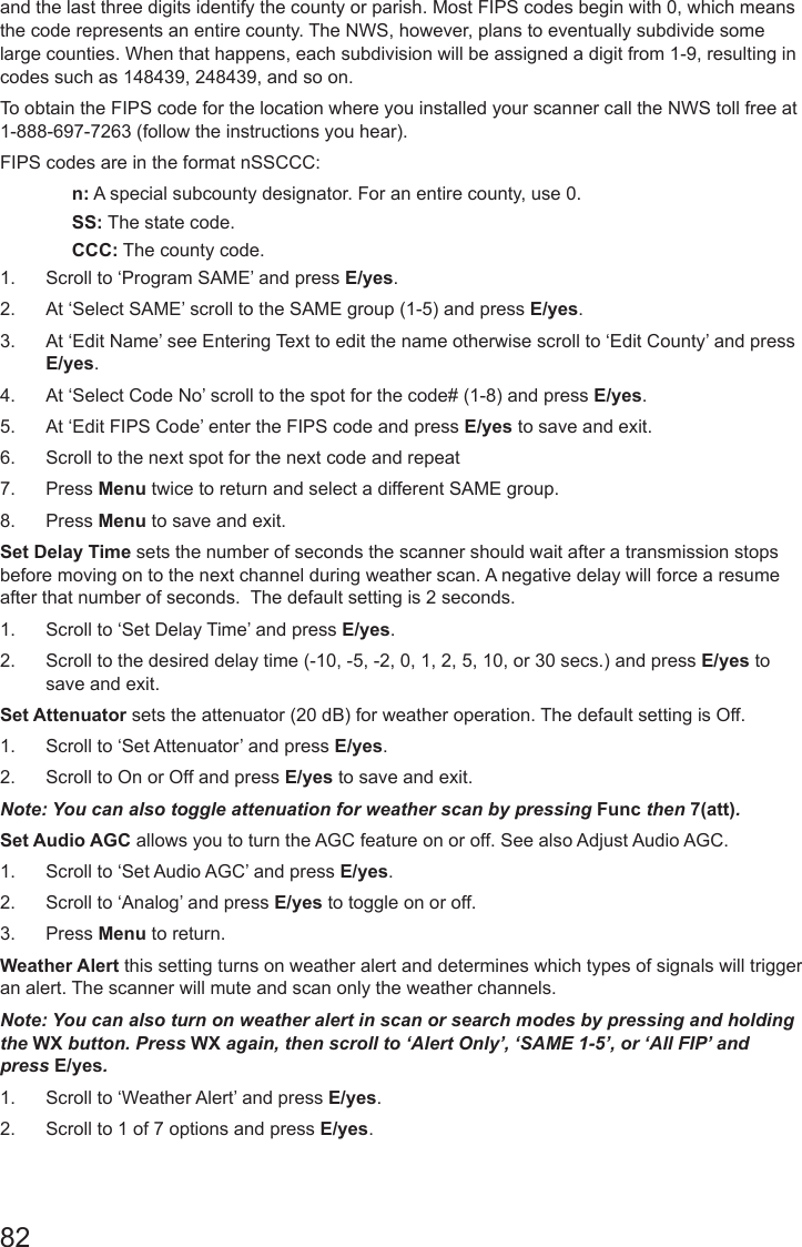 82and the last three digits identify the county or parish. Most FIPS codes begin with 0, which means the code represents an entire county. The NWS, however, plans to eventually subdivide some large counties. When that happens, each subdivision will be assigned a digit from 1-9, resulting in codes such as 148439, 248439, and so on.To obtain the FIPS code for the location where you installed your scanner call the NWS toll free at 1-888-697-7263 (follow the instructions you hear). FIPS codes are in the format nSSCCC:n: A special subcounty designator. For an entire county, use 0.SS: The state code.CCC: The county code.1.  Scroll to ‘Program SAME’ and press E/yes.2.  At ‘Select SAME’ scroll to the SAME group (1-5) and press E/yes.3.  At ‘Edit Name’ see Entering Text to edit the name otherwise scroll to ‘Edit County’ and press E/yes.4.  At ‘Select Code No’ scroll to the spot for the code# (1-8) and press E/yes.5.  At ‘Edit FIPS Code’ enter the FIPS code and press E/yes to save and exit.6.  Scroll to the next spot for the next code and repeat7.  Press Menu twice to return and select a different SAME group.8.  Press Menu to save and exit.Set Delay Time sets the number of seconds the scanner should wait after a transmission stops before moving on to the next channel during weather scan. A negative delay will force a resume after that number of seconds.  The default setting is 2 seconds.1.  Scroll to ‘Set Delay Time’ and press E/yes.2.  Scroll to the desired delay time (-10, -5, -2, 0, 1, 2, 5, 10, or 30 secs.) and press E/yes to save and exit.Set Attenuator sets the attenuator (20 dB) for weather operation. The default setting is Off.1.  Scroll to ‘Set Attenuator’ and press E/yes.2.  Scroll to On or Off and press E/yes to save and exit.Note: You can also toggle attenuation for weather scan by pressing Func then 7(att).Set Audio AGC allows you to turn the AGC feature on or off. See also Adjust Audio AGC.1.  Scroll to ‘Set Audio AGC’ and press E/yes.2.  Scroll to ‘Analog’ and press E/yes to toggle on or off.3.  Press Menu to return.Weather Alert this setting turns on weather alert and determines which types of signals will trigger an alert. The scanner will mute and scan only the weather channels.Note: You can also turn on weather alert in scan or search modes by pressing and holding the WX button. Press WX again, then scroll to ‘Alert Only’, ‘SAME 1-5’, or ‘All FIP’ and press E/yes.1.  Scroll to ‘Weather Alert’ and press E/yes. 2.  Scroll to 1 of 7 options and press E/yes.