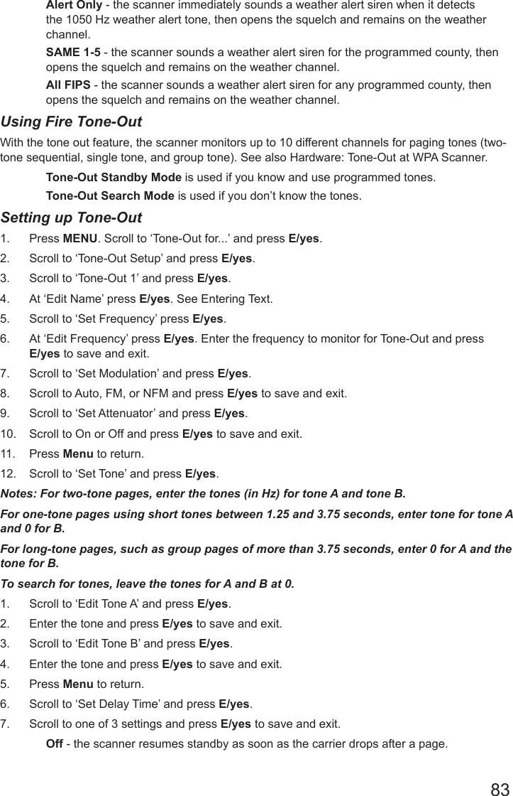 83Alert Only - the scanner immediately sounds a weather alert siren when it detects the 1050 Hz weather alert tone, then opens the squelch and remains on the weather channel.SAME 1-5 - the scanner sounds a weather alert siren for the programmed county, then opens the squelch and remains on the weather channel.All FIPS - the scanner sounds a weather alert siren for any programmed county, then opens the squelch and remains on the weather channel.Using Fire Tone-OutWith the tone out feature, the scanner monitors up to 10 different channels for paging tones (two-tone sequential, single tone, and group tone). See also Hardware: Tone-Out at WPA Scanner.Tone-Out Standby Mode is used if you know and use programmed tones.Tone-Out Search Mode is used if you don’t know the tones.Setting up Tone-Out1.  Press MENU. Scroll to ‘Tone-Out for...’ and press E/yes.2.  Scroll to ‘Tone-Out Setup’ and press E/yes.3.  Scroll to ‘Tone-Out 1’ and press E/yes.4.  At ‘Edit Name’ press E/yes. See Entering Text.5.  Scroll to ‘Set Frequency’ press E/yes.6.  At ‘Edit Frequency’ press E/yes. Enter the frequency to monitor for Tone-Out and press E/yes to save and exit.7.  Scroll to ‘Set Modulation’ and press E/yes. 8.  Scroll to Auto, FM, or NFM and press E/yes to save and exit.9.  Scroll to ‘Set Attenuator’ and press E/yes. 10.  Scroll to On or Off and press E/yes to save and exit.11.  Press Menu to return.12.  Scroll to ‘Set Tone’ and press E/yes.Notes: For two-tone pages, enter the tones (in Hz) for tone A and tone B.For one-tone pages using short tones between 1.25 and 3.75 seconds, enter tone for tone A and 0 for B.For long-tone pages, such as group pages of more than 3.75 seconds, enter 0 for A and the tone for B.To search for tones, leave the tones for A and B at 0.1.  Scroll to ‘Edit Tone A’ and press E/yes. 2.  Enter the tone and press E/yes to save and exit.3.  Scroll to ‘Edit Tone B’ and press E/yes. 4.  Enter the tone and press E/yes to save and exit.5.  Press Menu to return.6.  Scroll to ‘Set Delay Time’ and press E/yes.7.  Scroll to one of 3 settings and press E/yes to save and exit.Off - the scanner resumes standby as soon as the carrier drops after a page.