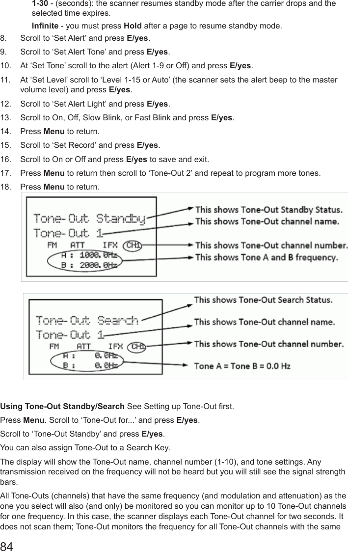 841-30 - (seconds): the scanner resumes standby mode after the carrier drops and the selected time expires.Innite - you must press Hold after a page to resume standby mode.8.  Scroll to ‘Set Alert’ and press E/yes.9.  Scroll to ‘Set Alert Tone’ and press E/yes.10.  At ‘Set Tone’ scroll to the alert (Alert 1-9 or Off) and press E/yes.11.  At ‘Set Level’ scroll to ‘Level 1-15 or Auto’ (the scanner sets the alert beep to the master volume level) and press E/yes. 12.  Scroll to ‘Set Alert Light’ and press E/yes.13.  Scroll to On, Off, Slow Blink, or Fast Blink and press E/yes.14.  Press Menu to return.15.  Scroll to ‘Set Record’ and press E/yes.16.  Scroll to On or Off and press E/yes to save and exit.17.  Press Menu to return then scroll to ‘Tone-Out 2’ and repeat to program more tones.18.  Press Menu to return.        Using Tone-Out Standby/Search See Setting up Tone-Out rst.Press Menu. Scroll to ‘Tone-Out for...’ and press E/yes.Scroll to ‘Tone-Out Standby’ and press E/yes.You can also assign Tone-Out to a Search Key.The display will show the Tone-Out name, channel number (1-10), and tone settings. Any transmission received on the frequency will not be heard but you will still see the signal strength bars.All Tone-Outs (channels) that have the same frequency (and modulation and attenuation) as the one you select will also (and only) be monitored so you can monitor up to 10 Tone-Out channels for one frequency. In this case, the scanner displays each Tone-Out channel for two seconds. It does not scan them; Tone-Out monitors the frequency for all Tone-Out channels with the same 