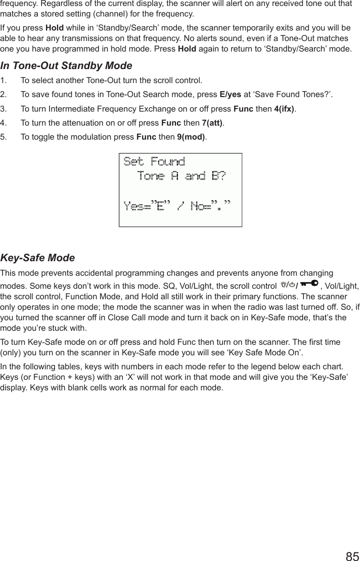 85frequency. Regardless of the current display, the scanner will alert on any received tone out that matches a stored setting (channel) for the frequency. If you press Hold while in ‘Standby/Search’ mode, the scanner temporarily exits and you will be able to hear any transmissions on that frequency. No alerts sound, even if a Tone-Out matches one you have programmed in hold mode. Press Hold again to return to ‘Standby/Search’ mode.In Tone-Out Standby Mode1.  To select another Tone-Out turn the scroll control.2.  To save found tones in Tone-Out Search mode, press E/yes at ‘Save Found Tones?’.3.  To turn Intermediate Frequency Exchange on or off press Func then 4(ifx).4.  To turn the attenuation on or off press Func then 7(att).5.  To toggle the modulation press Func then 9(mod).Key-Safe ModeThis mode prevents accidental programming changes and prevents anyone from changing modes. Some keys don’t work in this mode. SQ, Vol/Light, the scroll control  /, Vol/Light, the scroll control, Function Mode, and Hold all still work in their primary functions. The scanner only operates in one mode; the mode the scanner was in when the radio was last turned off. So, if you turned the scanner off in Close Call mode and turn it back on in Key-Safe mode, that’s the mode you’re stuck with.To turn Key-Safe mode on or off press and hold Func then turn on the scanner. The rst time (only) you turn on the scanner in Key-Safe mode you will see ‘Key Safe Mode On’.In the following tables, keys with numbers in each mode refer to the legend below each chart. Keys (or Function + keys) with an ‘X’ will not work in that mode and will give you the ‘Key-Safe’ display. Keys with blank cells work as normal for each mode.