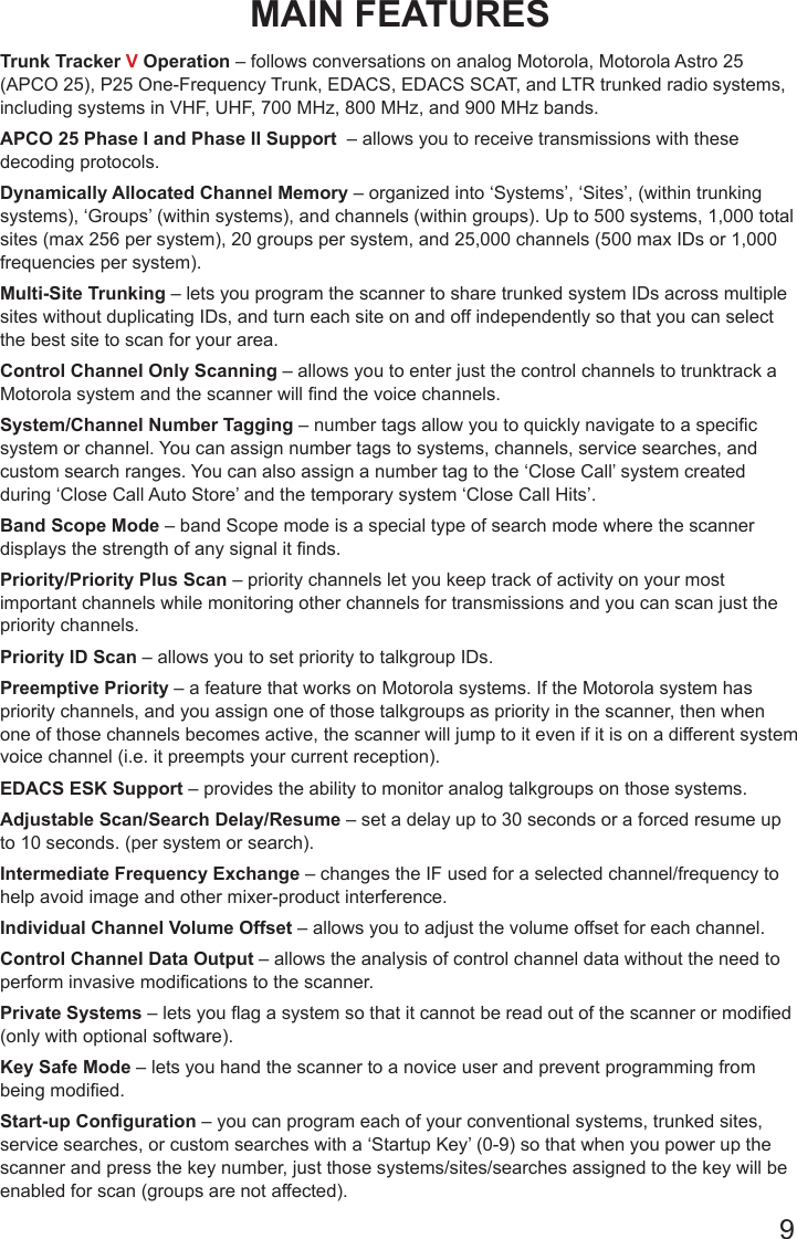 9MAIN FEATURESTrunk Tracker V Operation – follows conversations on analog Motorola, Motorola Astro 25 (APCO 25), P25 One-Frequency Trunk, EDACS, EDACS SCAT, and LTR trunked radio systems, including systems in VHF, UHF, 700 MHz, 800 MHz, and 900 MHz bands.APCO 25 Phase I and Phase II Support  – allows you to receive transmissions with these decoding protocols.Dynamically Allocated Channel Memory – organized into ‘Systems’, ‘Sites’, (within trunking systems), ‘Groups’ (within systems), and channels (within groups). Up to 500 systems, 1,000 total sites (max 256 per system), 20 groups per system, and 25,000 channels (500 max IDs or 1,000 frequencies per system).Multi-Site Trunking – lets you program the scanner to share trunked system IDs across multiple sites without duplicating IDs, and turn each site on and off independently so that you can select the best site to scan for your area.Control Channel Only Scanning – allows you to enter just the control channels to trunktrack a Motorola system and the scanner will nd the voice channels.System/Channel Number Tagging – number tags allow you to quickly navigate to a specic system or channel. You can assign number tags to systems, channels, service searches, and custom search ranges. You can also assign a number tag to the ‘Close Call’ system created during ‘Close Call Auto Store’ and the temporary system ‘Close Call Hits’.Band Scope Mode – band Scope mode is a special type of search mode where the scanner displays the strength of any signal it nds. Priority/Priority Plus Scan – priority channels let you keep track of activity on your most important channels while monitoring other channels for transmissions and you can scan just the priority channels.Priority ID Scan – allows you to set priority to talkgroup IDs.Preemptive Priority – a feature that works on Motorola systems. If the Motorola system has priority channels, and you assign one of those talkgroups as priority in the scanner, then when one of those channels becomes active, the scanner will jump to it even if it is on a different system voice channel (i.e. it preempts your current reception).EDACS ESK Support – provides the ability to monitor analog talkgroups on those systems.Adjustable Scan/Search Delay/Resume – set a delay up to 30 seconds or a forced resume up to 10 seconds. (per system or search).Intermediate Frequency Exchange – changes the IF used for a selected channel/frequency to help avoid image and other mixer-product interference.Individual Channel Volume Offset – allows you to adjust the volume offset for each channel.Control Channel Data Output – allows the analysis of control channel data without the need to perform invasive modications to the scanner.Private Systems – lets you ag a system so that it cannot be read out of the scanner or modied (only with optional software).Key Safe Mode – lets you hand the scanner to a novice user and prevent programming from being modied.Start-up Configuration – you can program each of your conventional systems, trunked sites, service searches, or custom searches with a ‘Startup Key’ (0-9) so that when you power up the scanner and press the key number, just those systems/sites/searches assigned to the key will be enabled for scan (groups are not affected).