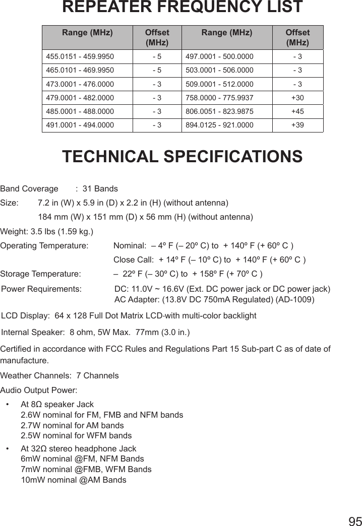 95REPEATER FREQUENCY LISTRange (MHz) Offset (MHz)Range (MHz) Offset (MHz)455.0151 - 459.9950 - 5 497.0001 - 500.0000 - 3465.0101 - 469.9950 - 5 503.0001 - 506.0000 - 3473.0001 - 476.0000 - 3 509.0001 - 512.0000 - 3479.0001 - 482.0000 - 3 758.0000 - 775.9937 +30485.0001 - 488.0000 - 3 806.0051 - 823.9875 +45491.0001 - 494.0000 - 3 894.0125 - 921.0000 +39TECHNICAL SPECIFICATIONS  Band Coverage  :  31 BandsSize:   7.2 in (W) x 5.9 in (D) x 2.2 in (H) (without antenna)  184 mm (W) x 151 mm (D) x 56 mm (H) (without antenna) Weight: 3.5 lbs (1.59 kg.)Operating Temperature:   Nominal:  – 4º F (– 20º C) to  + 140º F (+ 60º C )      Close Call:  + 14º F (– 10º C) to  + 140º F (+ 60º C )Storage Temperature:   –  22º F (– 30º C) to  + 158º F (+ 70º C ) Power Requirements:   DC: 11.0V ~ 16.6V (Ext. DC power jack or DC power jack)   AC Adapter: (13.8V DC 750mA Regulated) (AD-1009)LCD Display:  64 x 128 Full Dot Matrix LCD with multi-color backlightInternal Speaker:  8 ohm, 5W Max.  77mm (3.0 in.)Certied in accordance with FCC Rules and Regulations Part 15 Sub-part C as of date of manufacture. Weather Channels:  7 ChannelsAudio Output Power:•  At 8Ω speaker Jack 2.6W nominal for FM, FMB and NFM bands 2.7W nominal for AM bands 2.5W nominal for WFM bands•  At 32Ω stereo headphone Jack 6mW nominal @FM, NFM Bands 7mW nominal @FMB, WFM Bands 10mW nominal @AM Bands 