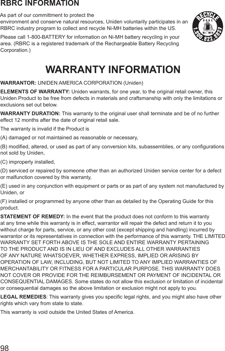 98RBRC INFORMATIONAs part of our committment to protect the  environment and conserve natural resources, Uniden voluntarily participates in an RBRC industry program to collect and recycle Ni-MH batteries within the US.Please call 1-800-BATTERY for information on Ni-MH battery recycling in your area. (RBRC is a registered trademark of the Rechargeable Battery Recycling Corporation.)WARRANTY INFORMATIONWARRANTOR: UNIDEN AMERICA CORPORATION (Uniden) ELEMENTS OF WARRANTY: Uniden warrants, for one year, to the original retail owner, this Uniden Product to be free from defects in materials and craftsmanship with only the limitations or exclusions set out below. WARRANTY DURATION: This warranty to the original user shall terminate and be of no further effect 12 months after the date of original retail sale. The warranty is invalid if the Product is(A) damaged or not maintained as reasonable or necessary, (B) modied, altered, or used as part of any conversion kits, subassemblies, or any congurations not sold by Uniden, (C) improperly installed, (D) serviced or repaired by someone other than an authorized Uniden service center for a defect or malfunction covered by this warranty, (E) used in any conjunction with equipment or parts or as part of any system not manufactured by Uniden, or (F) installed or programmed by anyone other than as detailed by the Operating Guide for this product. STATEMENT OF REMEDY: In the event that the product does not conform to this warranty at any time while this warranty is in effect, warrantor will repair the defect and return it to you without charge for parts, service, or any other cost (except shipping and handling) incurred by warrantor or its representatives in connection with the performance of this warranty. THE LIMITED WARRANTY SET FORTH ABOVE IS THE SOLE AND ENTIRE WARRANTY PERTAINING TO THE PRODUCT AND IS IN LIEU OF AND EXCLUDES ALL OTHER WARRANTIES OF ANY NATURE WHATSOEVER, WHETHER EXPRESS, IMPLIED OR ARISING BY OPERATION OF LAW, INCLUDING, BUT NOT LIMITED TO ANY IMPLIED WARRANTIES OF MERCHANTABILITY OR FITNESS FOR A PARTICULAR PURPOSE. THIS WARRANTY DOES NOT COVER OR PROVIDE FOR THE REIMBURSEMENT OR PAYMENT OF INCIDENTAL OR CONSEQUENTIAL DAMAGES. Some states do not allow this exclusion or limitation of incidental or consequential damages so the above limitation or exclusion might not apply to you. LEGAL REMEDIES: This warranty gives you specic legal rights, and you might also have other rights which vary from state to state. This warranty is void outside the United States of America. 