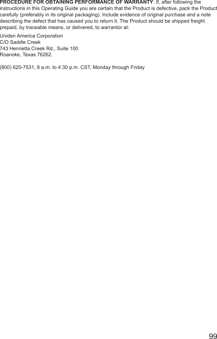 99PROCEDURE FOR OBTAINING PERFORMANCE OF WARRANTY: If, after following the instructions in this Operating Guide you are certain that the Product is defective, pack the Product carefully (preferably in its original packaging). Include evidence of original purchase and a note describing the defect that has caused you to return it. The Product should be shipped freight prepaid, by traceable means, or delivered, to warrantor at: Uniden America Corporation C/O Saddle Creek 743 Henrietta Creek Rd., Suite 100 Roanoke, Texas 76262.  (800) 620-7531, 8 a.m. to 4:30 p.m. CST, Monday through Friday