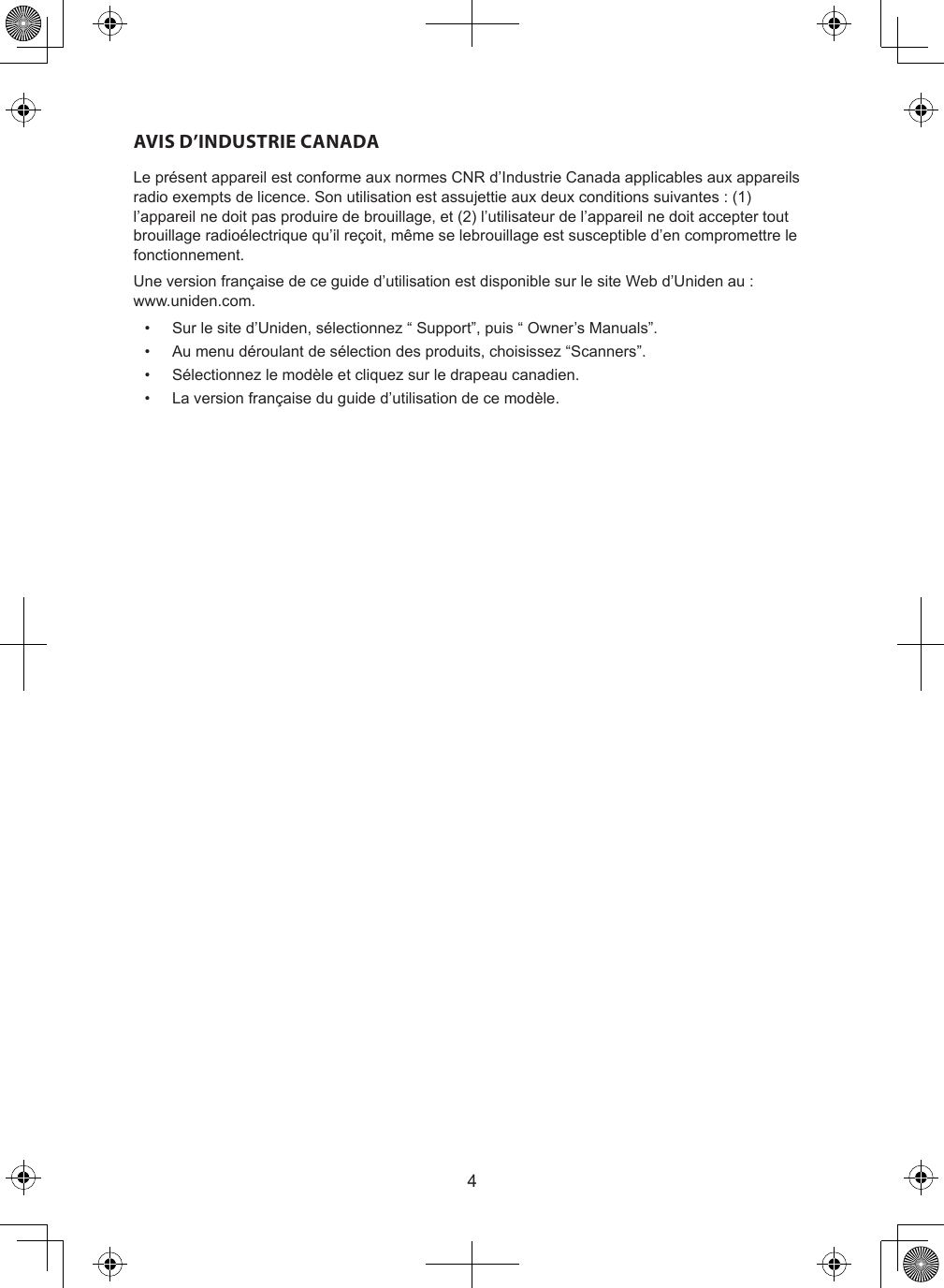 4AVIS D’INDUSTRIE CANADALe présent appareil est conforme aux normes CNR d’Industrie Canada applicables aux appareils radio exempts de licence. Son utilisation est assujettie aux deux conditions suivantes : (1) l’appareil ne doit pas produire de brouillage, et (2) l’utilisateur de l’appareil ne doit accepter tout brouillage radioélectrique qu’il reçoit, même se lebrouillage est susceptible d’en compromettre le fonctionnement.Une version française de ce guide d’utilisation est disponible sur le site Web d’Uniden au :  www.uniden.com.•  Sur le site d’Uniden, sélectionnez “ Support”, puis “ Owner’s Manuals”.•  Au menu déroulant de sélection des produits, choisissez “Scanners”.•  Sélectionnez le modèle et cliquez sur le drapeau canadien.•  La version française du guide d’utilisation de ce modèle.