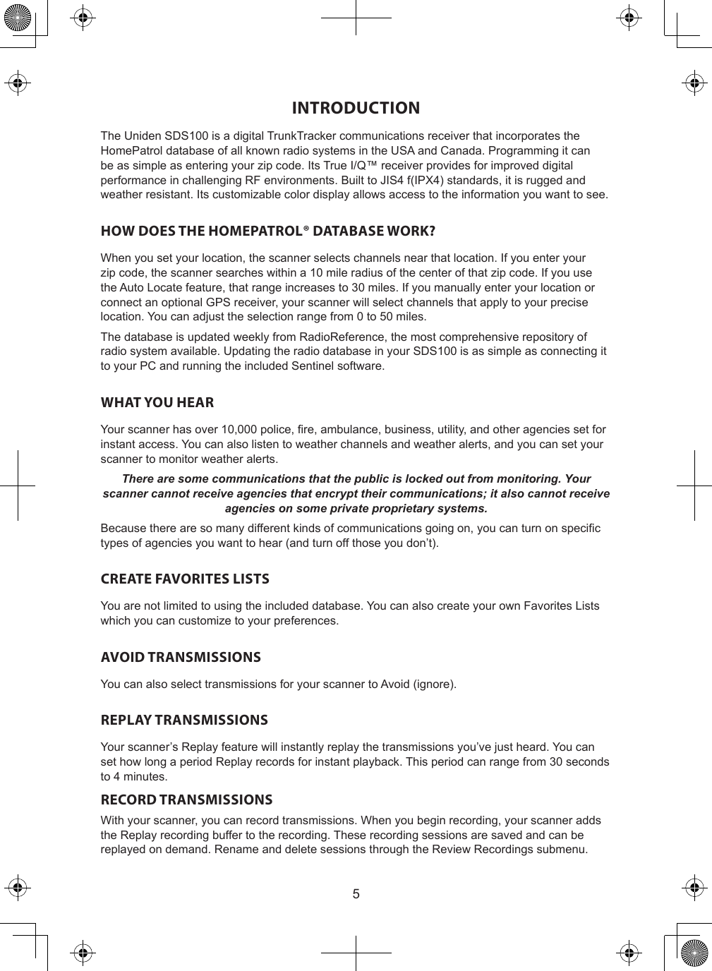 5INTRODUCTIONThe Uniden SDS100 is a digital TrunkTracker communications receiver that incorporates the HomePatrol database of all known radio systems in the USA and Canada. Programming it can be as simple as entering your zip code. Its True I/Q™ receiver provides for improved digital performance in challenging RF environments. Built to JIS4 f(IPX4) standards, it is rugged and weather resistant. Its customizable color display allows access to the information you want to see.HOW DOES THE HOMEPATROL® DATABASE WORK?When you set your location, the scanner selects channels near that location. If you enter your zip code, the scanner searches within a 10 mile radius of the center of that zip code. If you use the Auto Locate feature, that range increases to 30 miles. If you manually enter your location or connect an optional GPS receiver, your scanner will select channels that apply to your precise location. You can adjust the selection range from 0 to 50 miles.The database is updated weekly from RadioReference, the most comprehensive repository of radio system available. Updating the radio database in your SDS100 is as simple as connecting it to your PC and running the included Sentinel software.WHAT YOU HEARYour scanner has over 10,000 police, re, ambulance, business, utility, and other agencies set for instant access. You can also listen to weather channels and weather alerts, and you can set your scanner to monitor weather alerts.There are some communications that the public is locked out from monitoring. Your scanner cannot receive agencies that encrypt their communications; it also cannot receive agencies on some private proprietary systems.Because there are so many different kinds of communications going on, you can turn on specic types of agencies you want to hear (and turn off those you don’t).CREATE FAVORITES LISTSYou are not limited to using the included database. You can also create your own Favorites Lists which you can customize to your preferences.AVOID TRANSMISSIONSYou can also select transmissions for your scanner to Avoid (ignore).REPLAY TRANSMISSIONSYour scanner’s Replay feature will instantly replay the transmissions you’ve just heard. You can set how long a period Replay records for instant playback. This period can range from 30 seconds to 4 minutes.RECORD TRANSMISSIONSWith your scanner, you can record transmissions. When you begin recording, your scanner adds the Replay recording buffer to the recording. These recording sessions are saved and can be replayed on demand. Rename and delete sessions through the Review Recordings submenu.