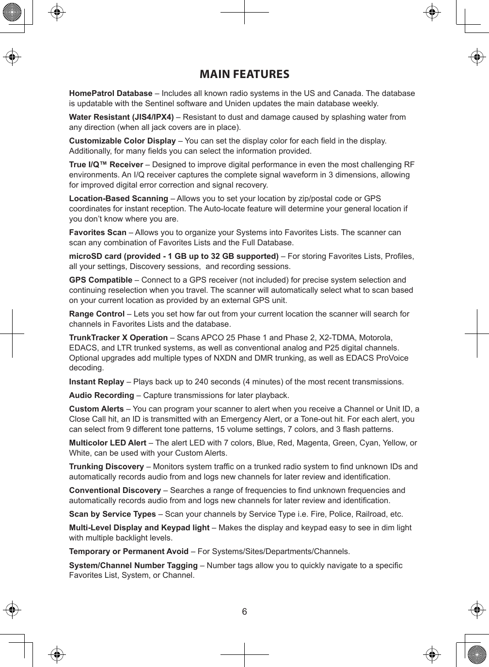 6MAIN FEATURESHomePatrol Database – Includes all known radio systems in the US and Canada. The database is updatable with the Sentinel software and Uniden updates the main database weekly.Water Resistant (JIS4/IPX4) – Resistant to dust and damage caused by splashing water from any direction (when all jack covers are in place).Customizable Color Display – You can set the display color for each eld in the display. Additionally, for many elds you can select the information provided.True I/Q™ Receiver – Designed to improve digital performance in even the most challenging RF environments. An I/Q receiver captures the complete signal waveform in 3 dimensions, allowing for improved digital error correction and signal recovery.Location-Based Scanning – Allows you to set your location by zip/postal code or GPS coordinates for instant reception. The Auto-locate feature will determine your general location if you don’t know where you are.Favorites Scan – Allows you to organize your Systems into Favorites Lists. The scanner can scan any combination of Favorites Lists and the Full Database.microSD card (provided - 1 GB up to 32 GB supported) – For storing Favorites Lists, Proles, all your settings, Discovery sessions,  and recording sessions.GPS Compatible – Connect to a GPS receiver (not included) for precise system selection and continuing reselection when you travel. The scanner will automatically select what to scan based on your current location as provided by an external GPS unit.Range Control – Lets you set how far out from your current location the scanner will search for channels in Favorites Lists and the database.TrunkTracker X Operation – Scans APCO 25 Phase 1 and Phase 2, X2-TDMA, Motorola, EDACS, and LTR trunked systems, as well as conventional analog and P25 digital channels. Optional upgrades add multiple types of NXDN and DMR trunking, as well as EDACS ProVoice decoding.Instant Replay – Plays back up to 240 seconds (4 minutes) of the most recent transmissions.Audio Recording – Capture transmissions for later playback.Custom Alerts – You can program your scanner to alert when you receive a Channel or Unit ID, a Close Call hit, an ID is transmitted with an Emergency Alert, or a Tone-out hit. For each alert, you can select from 9 different tone patterns, 15 volume settings, 7 colors, and 3 ash patterns.Multicolor LED Alert – The alert LED with 7 colors, Blue, Red, Magenta, Green, Cyan, Yellow, or White, can be used with your Custom Alerts.Trunking Discovery – Monitors system trafc on a trunked radio system to nd unknown IDs and automatically records audio from and logs new channels for later review and identication.Conventional Discovery – Searches a range of frequencies to nd unknown frequencies and automatically records audio from and logs new channels for later review and identication.Scan by Service Types – Scan your channels by Service Type i.e. Fire, Police, Railroad, etc.Multi-Level Display and Keypad light – Makes the display and keypad easy to see in dim light with multiple backlight levels.Temporary or Permanent Avoid – For Systems/Sites/Departments/Channels.System/Channel Number Tagging – Number tags allow you to quickly navigate to a specic Favorites List, System, or Channel.