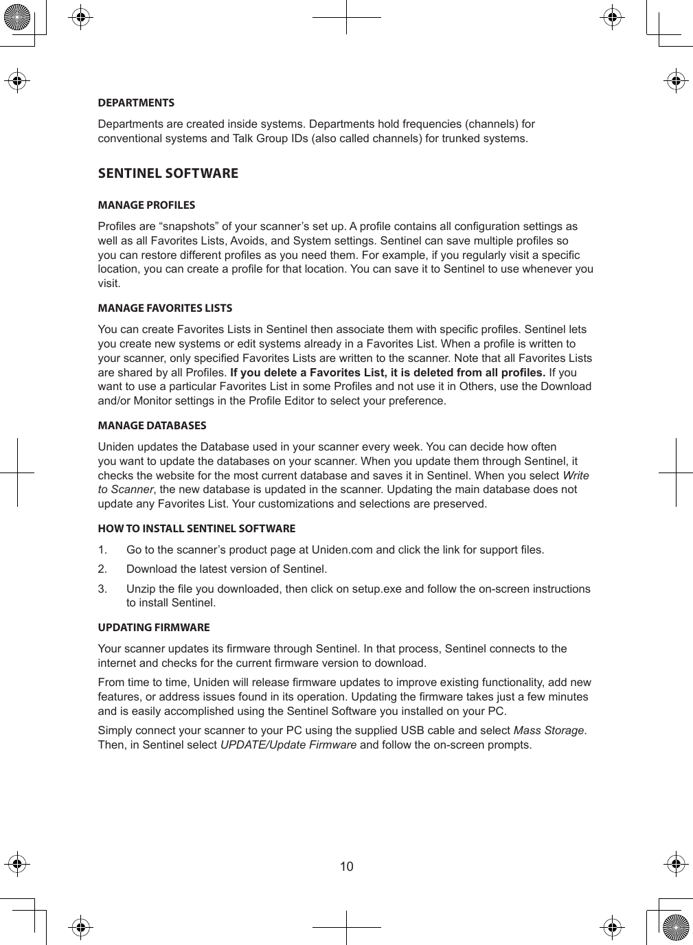10DEPARTMENTSDepartments are created inside systems. Departments hold frequencies (channels) for conventional systems and Talk Group IDs (also called channels) for trunked systems.SENTINEL SOFTWAREMANAGE PROFILESProles are “snapshots” of your scanner’s set up. A prole contains all conguration settings as well as all Favorites Lists, Avoids, and System settings. Sentinel can save multiple proles so you can restore different proles as you need them. For example, if you regularly visit a specic location, you can create a prole for that location. You can save it to Sentinel to use whenever you visit.MANAGE FAVORITES LISTSYou can create Favorites Lists in Sentinel then associate them with specic proles. Sentinel lets you create new systems or edit systems already in a Favorites List. When a prole is written to your scanner, only specied Favorites Lists are written to the scanner. Note that all Favorites Lists are shared by all Proles. If you delete a Favorites List, it is deleted from all proles. If you want to use a particular Favorites List in some Proles and not use it in Others, use the Download and/or Monitor settings in the Prole Editor to select your preference.MANAGE DATABASESUniden updates the Database used in your scanner every week. You can decide how often you want to update the databases on your scanner. When you update them through Sentinel, it checks the website for the most current database and saves it in Sentinel. When you select Write to Scanner, the new database is updated in the scanner. Updating the main database does not update any Favorites List. Your customizations and selections are preserved.HOW TO INSTALL SENTINEL SOFTWARE1.  Go to the scanner’s product page at Uniden.com and click the link for support les.2.  Download the latest version of Sentinel.3.  Unzip the le you downloaded, then click on setup.exe and follow the on-screen instructions to install Sentinel.UPDATING FIRMWAREYour scanner updates its rmware through Sentinel. In that process, Sentinel connects to the internet and checks for the current rmware version to download.From time to time, Uniden will release rmware updates to improve existing functionality, add new features, or address issues found in its operation. Updating the rmware takes just a few minutes and is easily accomplished using the Sentinel Software you installed on your PC.Simply connect your scanner to your PC using the supplied USB cable and select Mass Storage. Then, in Sentinel select UPDATE/Update Firmware and follow the on-screen prompts.