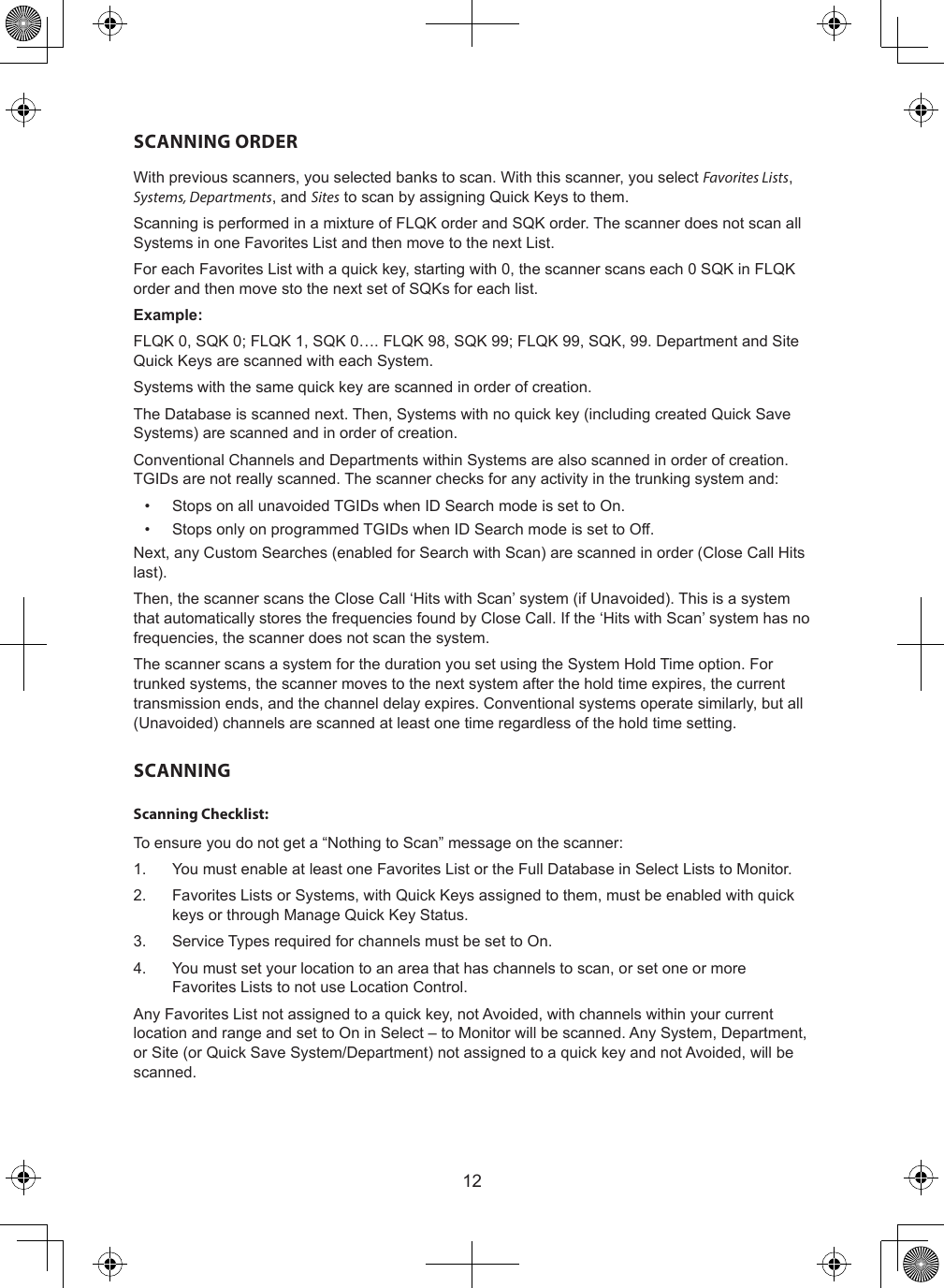 12SCANNING ORDERWith previous scanners, you selected banks to scan. With this scanner, you select Favorites Lists, Systems, Departments, and Sites to scan by assigning Quick Keys to them.Scanning is performed in a mixture of FLQK order and SQK order. The scanner does not scan all Systems in one Favorites List and then move to the next List.For each Favorites List with a quick key, starting with 0, the scanner scans each 0 SQK in FLQK order and then move sto the next set of SQKs for each list.Example:FLQK 0, SQK 0; FLQK 1, SQK 0…. FLQK 98, SQK 99; FLQK 99, SQK, 99. Department and Site Quick Keys are scanned with each System.Systems with the same quick key are scanned in order of creation.The Database is scanned next. Then, Systems with no quick key (including created Quick Save Systems) are scanned and in order of creation.Conventional Channels and Departments within Systems are also scanned in order of creation. TGIDs are not really scanned. The scanner checks for any activity in the trunking system and:•  Stops on all unavoided TGIDs when ID Search mode is set to On.•  Stops only on programmed TGIDs when ID Search mode is set to Off.Next, any Custom Searches (enabled for Search with Scan) are scanned in order (Close Call Hits last).Then, the scanner scans the Close Call ‘Hits with Scan’ system (if Unavoided). This is a system that automatically stores the frequencies found by Close Call. If the ‘Hits with Scan’ system has no frequencies, the scanner does not scan the system.The scanner scans a system for the duration you set using the System Hold Time option. For trunked systems, the scanner moves to the next system after the hold time expires, the current transmission ends, and the channel delay expires. Conventional systems operate similarly, but all (Unavoided) channels are scanned at least one time regardless of the hold time setting.SCANNINGScanning Checklist:To ensure you do not get a “Nothing to Scan” message on the scanner:1.  You must enable at least one Favorites List or the Full Database in Select Lists to Monitor.2.  Favorites Lists or Systems, with Quick Keys assigned to them, must be enabled with quick keys or through Manage Quick Key Status.3.  Service Types required for channels must be set to On.4.  You must set your location to an area that has channels to scan, or set one or more Favorites Lists to not use Location Control.Any Favorites List not assigned to a quick key, not Avoided, with channels within your current location and range and set to On in Select – to Monitor will be scanned. Any System, Department, or Site (or Quick Save System/Department) not assigned to a quick key and not Avoided, will be scanned.