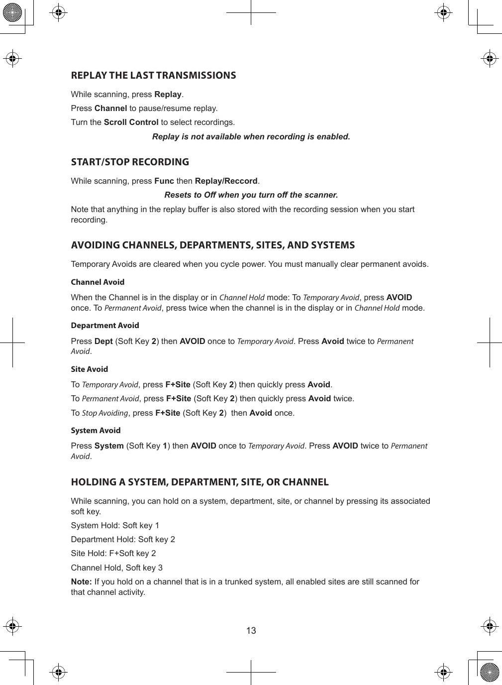 13REPLAY THE LAST TRANSMISSIONSWhile scanning, press Replay.Press Channel to pause/resume replay.Turn the Scroll Control to select recordings.Replay is not available when recording is enabled.START/STOP RECORDINGWhile scanning, press Func then Replay/Reccord.Resets to Off when you turn off the scanner.Note that anything in the replay buffer is also stored with the recording session when you start recording.AVOIDING CHANNELS, DEPARTMENTS, SITES, AND SYSTEMSTemporary Avoids are cleared when you cycle power. You must manually clear permanent avoids.Channel AvoidWhen the Channel is in the display or in Channel Hold mode: To Temporary Avoid, press AVOID once. To Permanent Avoid, press twice when the channel is in the display or in Channel Hold mode.Department AvoidPress Dept (Soft Key 2) then AVOID once to Temporary Avoid. Press Avoid twice to Permanent Avoid.Site Avoid To Temporary Avoid, press F+Site (Soft Key 2) then quickly press Avoid.To Permanent Avoid, press F+Site (Soft Key 2) then quickly press Avoid twice.To Stop Avoiding, press F+Site (Soft Key 2)  then Avoid once.System AvoidPress System (Soft Key 1) then AVOID once to Temporary Avoid. Press AVOID twice to Permanent Avoid.HOLDING A SYSTEM, DEPARTMENT, SITE, OR CHANNELWhile scanning, you can hold on a system, department, site, or channel by pressing its associated soft key.System Hold: Soft key 1Department Hold: Soft key 2Site Hold: F+Soft key 2Channel Hold, Soft key 3Note: If you hold on a channel that is in a trunked system, all enabled sites are still scanned for that channel activity.