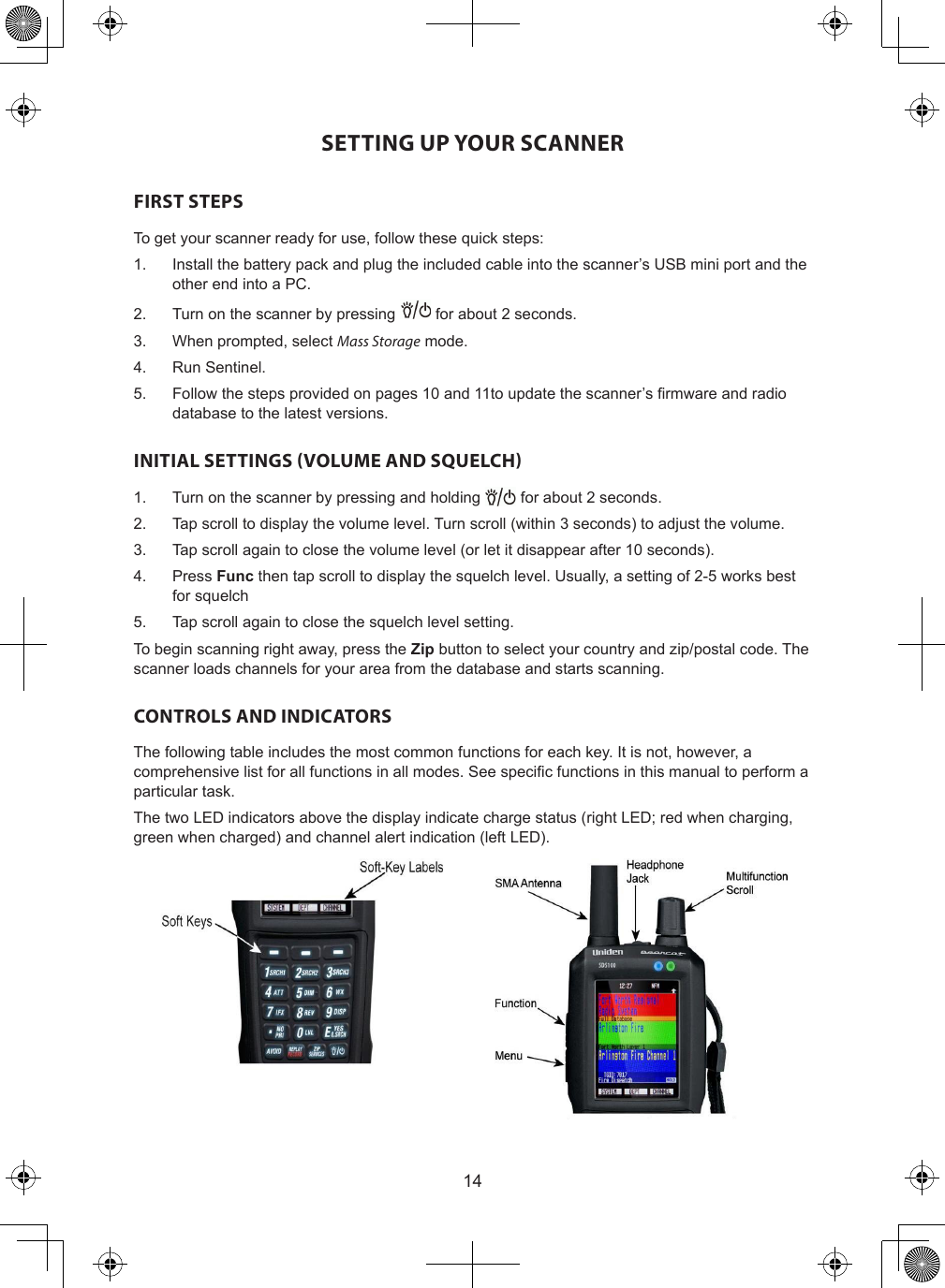 14SETTING UP YOUR SCANNERFIRST STEPSTo get your scanner ready for use, follow these quick steps:1.  Install the battery pack and plug the included cable into the scanner’s USB mini port and the other end into a PC.2.  Turn on the scanner by pressing   for about 2 seconds.3.  When prompted, select Mass Storage mode.4.  Run Sentinel.5.  Follow the steps provided on pages 10 and 11to update the scanner’s rmware and radio database to the latest versions.INITIAL SETTINGS (VOLUME AND SQUELCH)1.  Turn on the scanner by pressing and holding   for about 2 seconds.2.  Tap scroll to display the volume level. Turn scroll (within 3 seconds) to adjust the volume.3.  Tap scroll again to close the volume level (or let it disappear after 10 seconds).4.  Press Func then tap scroll to display the squelch level. Usually, a setting of 2-5 works best for squelch5.  Tap scroll again to close the squelch level setting.To begin scanning right away, press the Zip button to select your country and zip/postal code. The scanner loads channels for your area from the database and starts scanning.CONTROLS AND INDICATORSThe following table includes the most common functions for each key. It is not, however, a comprehensive list for all functions in all modes. See specic functions in this manual to perform a particular task.The two LED indicators above the display indicate charge status (right LED; red when charging, green when charged) and channel alert indication (left LED).