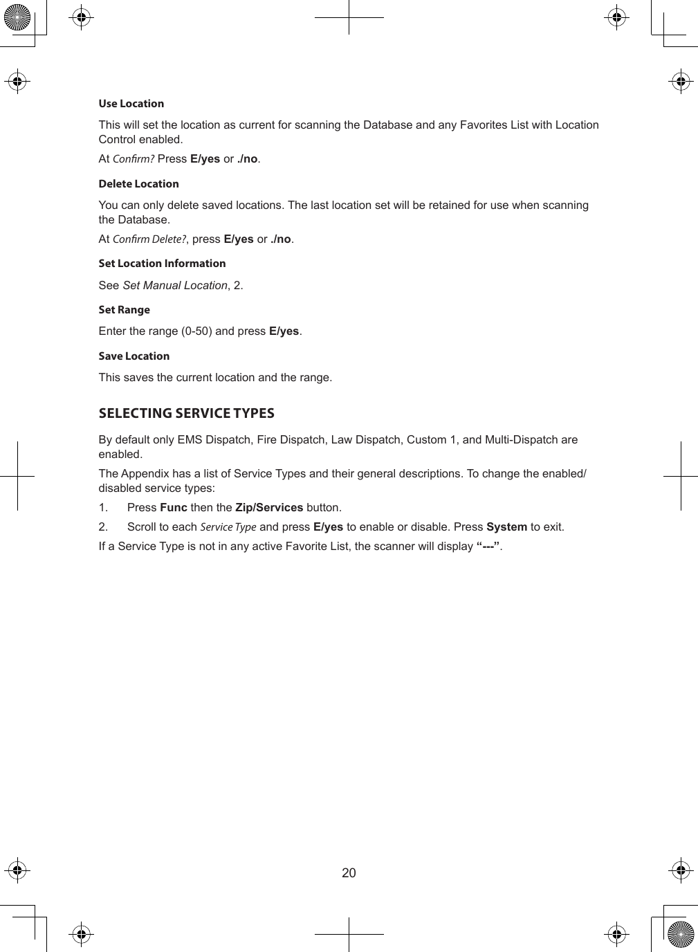 20Use LocationThis will set the location as current for scanning the Database and any Favorites List with Location Control enabled.At Conrm? Press E/yes or ./no.Delete LocationYou can only delete saved locations. The last location set will be retained for use when scanning the Database.At Conrm Delete?, press E/yes or ./no.Set Location InformationSee Set Manual Location, 2.Set RangeEnter the range (0-50) and press E/yes.Save LocationThis saves the current location and the range.SELECTING SERVICE TYPESBy default only EMS Dispatch, Fire Dispatch, Law Dispatch, Custom 1, and Multi-Dispatch are enabled.The Appendix has a list of Service Types and their general descriptions. To change the enabled/disabled service types:1.  Press Func then the Zip/Services button.2.  Scroll to each Service Type and press E/yes to enable or disable. Press System to exit.If a Service Type is not in any active Favorite List, the scanner will display “---”.