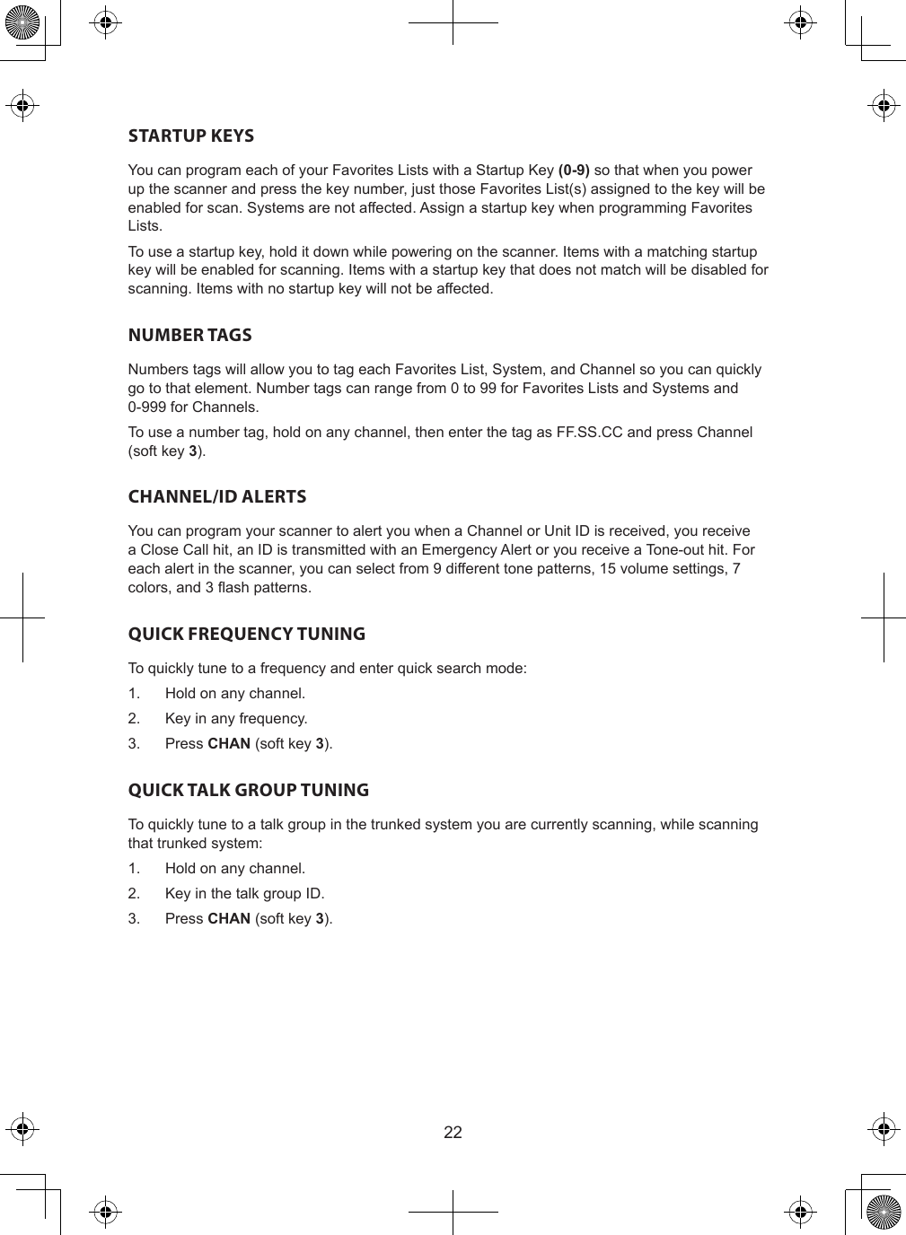 22STARTUP KEYSYou can program each of your Favorites Lists with a Startup Key (0-9) so that when you power up the scanner and press the key number, just those Favorites List(s) assigned to the key will be enabled for scan. Systems are not affected. Assign a startup key when programming Favorites Lists.To use a startup key, hold it down while powering on the scanner. Items with a matching startup key will be enabled for scanning. Items with a startup key that does not match will be disabled for scanning. Items with no startup key will not be affected.NUMBER TAGSNumbers tags will allow you to tag each Favorites List, System, and Channel so you can quickly go to that element. Number tags can range from 0 to 99 for Favorites Lists and Systems and 0-999 for Channels.To use a number tag, hold on any channel, then enter the tag as FF.SS.CC and press Channel (soft key 3).CHANNEL/ID ALERTSYou can program your scanner to alert you when a Channel or Unit ID is received, you receive a Close Call hit, an ID is transmitted with an Emergency Alert or you receive a Tone-out hit. For each alert in the scanner, you can select from 9 different tone patterns, 15 volume settings, 7 colors, and 3 ash patterns.QUICK FREQUENCY TUNINGTo quickly tune to a frequency and enter quick search mode:1.  Hold on any channel.2.  Key in any frequency.3.  Press CHAN (soft key 3).QUICK TALK GROUP TUNINGTo quickly tune to a talk group in the trunked system you are currently scanning, while scanning that trunked system:1.  Hold on any channel.2.  Key in the talk group ID.3.  Press CHAN (soft key 3).