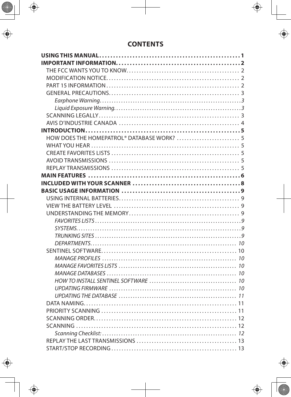 CONTENTSUSING THIS MANUAL ...................................................1IMPORTANT INFORMATION .............................................2THE FCC WANTS YOU TO KNOW ............................................. 2MODIFICATION NOTICE ..................................................... 2PART 15 INFORMATION ..................................................... 2GENERAL PRECAUTIONS .................................................... 3Earphone Warning ............................................................3Liquid Exposure Warning. . . . . . . . . . . . . . . . . . . . . . . . . . . . . . . . . . . . . . . . . . . . . . . . . . . . . .3SCANNING LEGALLY ........................................................ 3AVIS D’INDUSTRIE CANADA  ................................................ 4INTRODUCTION ........................................................5HOW DOES THE HOMEPATROL® DATABASE WORK?  ......................... 5WHAT YOU HEAR ........................................................... 5CREATE FAVORITES LISTS ................................................... 5AVOID TRANSMISSIONS .................................................... 5REPLAY TRANSMISSIONS ................................................... 5MAIN FEATURES  .......................................................6INCLUDED WITH YOUR SCANNER  .......................................8BASIC USAGE INFORMATION  ...........................................9USING INTERNAL BATTERIES ................................................ 9VIEW THE BATTERY LEVEL  .................................................. 9UNDERSTANDING THE MEMORY ............................................ 9FAVORITES LISTS ..............................................................9SYSTEMS. . . . . . . . . . . . . . . . . . . . . . . . . . . . . . . . . . . . . . . . . . . . . . . . . . . . . . . . . . . . . . . . . . . . . .9TRUNKING SITES ..............................................................9DEPARTMENTS .............................................................. 10SENTINEL SOFTWARE ......................................................10MANAGE PROFILES  ......................................................... 10MANAGE FAVORITES LISTS  .................................................. 10MANAGE DATABASES  ....................................................... 10HOW TO INSTALL SENTINEL SOFTWARE  ..................................... 10UPDATING FIRMWARE  ...................................................... 10UPDATING THE DATABASE  .................................................. 11DATA NAMING .............................................................11PRIORITY SCANNING ......................................................11SCANNING ORDER .........................................................12SCANNING ................................................................12Scanning Checklist: ......................................................... 12REPLAY THE LAST TRANSMISSIONS ........................................13START/STOP RECORDING ..................................................13