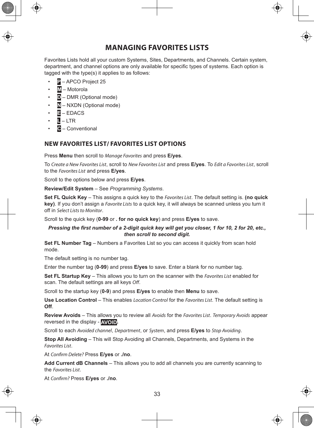 33MANAGING FAVORITES LISTSFavorites Lists hold all your custom Systems, Sites, Departments, and Channels. Certain system, department, and channel options are only available for specic types of systems. Each option is tagged with the type(s) it applies to as follows:•  P – APCO Project 25•  M – Motorola•  D – DMR (Optional mode)•  N – NXDN (Optional mode) •  E – EDACS•  L – LTR•  C – ConventionalNEW FAVORITES LIST/ FAVORITES LIST OPTIONSPress Menu then scroll to Manage Favorites and press E/yes.To Create a New Favorites List, scroll to New Favorites List and press E/yes. To Edit a Favorites List, scroll to the Favorites List and press E/yes.Scroll to the options below and press E/yes.Review/Edit System – See Programming Systems.Set FL Quick Key – This assigns a quick key to the Favorites List. The default setting is. (no quick key). If you don’t assign a Favorite Lists to a quick key, it will always be scanned unless you turn it off in Select Lists to Monitor.Scroll to the quick key (0-99 or . for no quick key) and press E/yes to save.Pressing the rst number of a 2-digit quick key will get you closer, 1 for 10, 2 for 20, etc., then scroll to second digit.Set FL Number Tag – Numbers a Favorites List so you can access it quickly from scan hold mode.The default setting is no number tag.Enter the number tag (0-99) and press E/yes to save. Enter a blank for no number tag.Set FL Startup Key – This allows you to turn on the scanner with the Favorites List enabled for scan. The default settings are all keys O.Scroll to the startup key (0-9) and press E/yes to enable then Menu to save.Use Location Control – This enables Location Control for the Favorites List. The default setting is Off. Review Avoids – This allows you to review all Avoids for the Favorites List. Temporary Avoids appear reversed in the display - AVOID. Scroll to each Avoided channel, Department, or System, and press E/yes to Stop Avoiding.Stop All Avoiding – This will Stop Avoiding all Channels, Departments, and Systems in the Favorites List.At Conrm Delete? Press E/yes or ./no.Add Current dB Channels – This allows you to add all channels you are currently scanning to the Favorites List.At Conrm? Press E/yes or ./no.