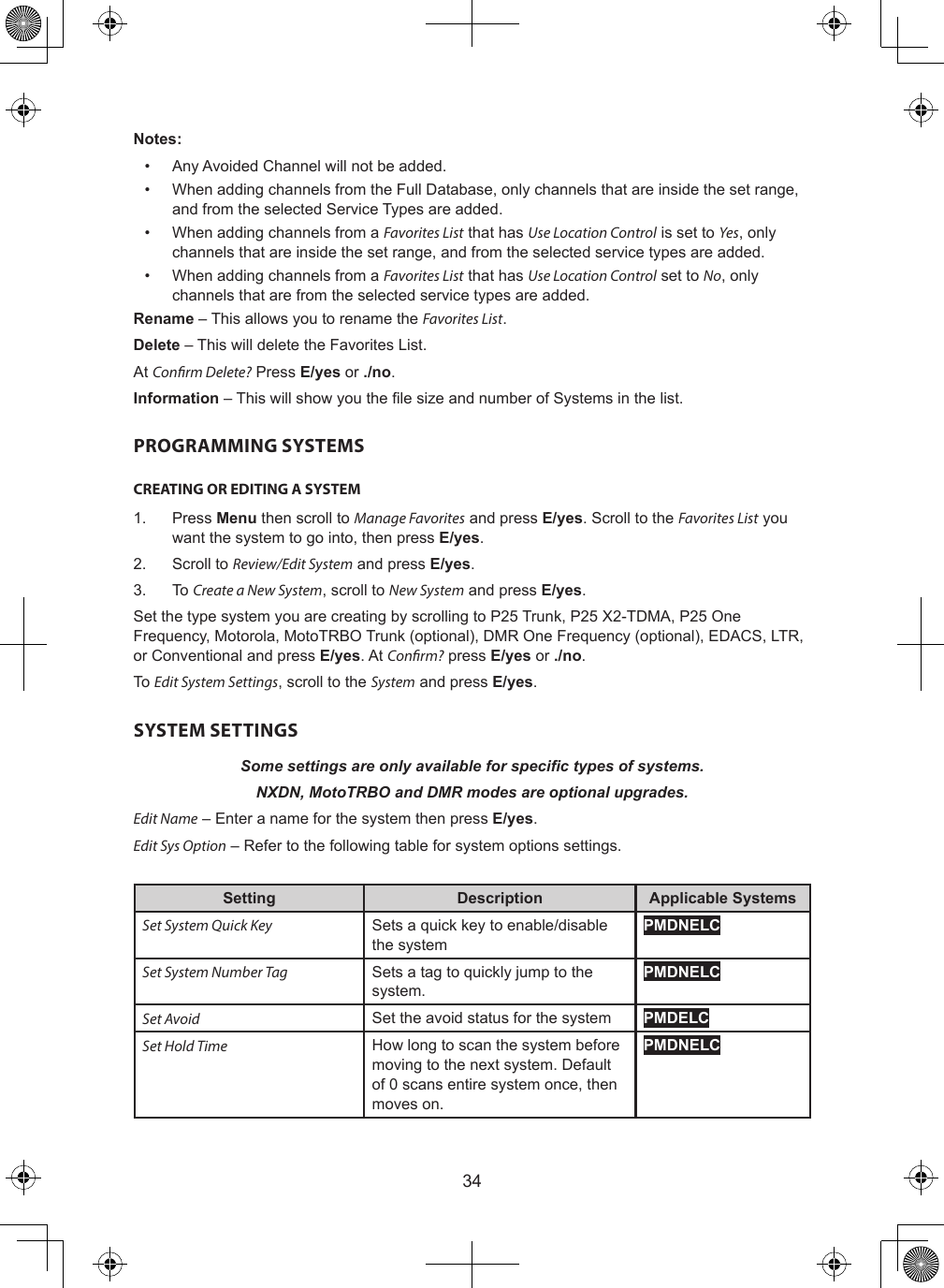 34Notes:•  Any Avoided Channel will not be added.•  When adding channels from the Full Database, only channels that are inside the set range, and from the selected Service Types are added.•  When adding channels from a Favorites List that has Use Location Control is set to Yes, only channels that are inside the set range, and from the selected service types are added.•  When adding channels from a Favorites List that has Use Location Control set to No, only channels that are from the selected service types are added.Rename – This allows you to rename the Favorites List.Delete – This will delete the Favorites List.At Conrm Delete? Press E/yes or ./no.Information – This will show you the le size and number of Systems in the list.PROGRAMMING SYSTEMSCREATING OR EDITING A SYSTEM1.  Press Menu then scroll to Manage Favorites and press E/yes. Scroll to the Favorites List you want the system to go into, then press E/yes.2.  Scroll to Review/Edit System and press E/yes.3.  To Create a New System, scroll to New System and press E/yes.Set the type system you are creating by scrolling to P25 Trunk, P25 X2-TDMA, P25 One Frequency, Motorola, MotoTRBO Trunk (optional), DMR One Frequency (optional), EDACS, LTR, or Conventional and press E/yes. At Conrm? press E/yes or ./no.To Edit System Settings, scroll to the System and press E/yes.SYSTEM SETTINGSSome settings are only available for specic types of systems.NXDN, MotoTRBO and DMR modes are optional upgrades.Edit Name – Enter a name for the system then press E/yes.Edit Sys Option – Refer to the following table for system options settings.Setting Description Applicable SystemsSet System Quick Key Sets a quick key to enable/disable the systemPMDNELCSet System Number Tag Sets a tag to quickly jump to the system.PMDNELCSet Avoid Set the avoid status for the system PMDELCSet Hold Time How long to scan the system before moving to the next system. Default of 0 scans entire system once, then moves on.PMDNELC