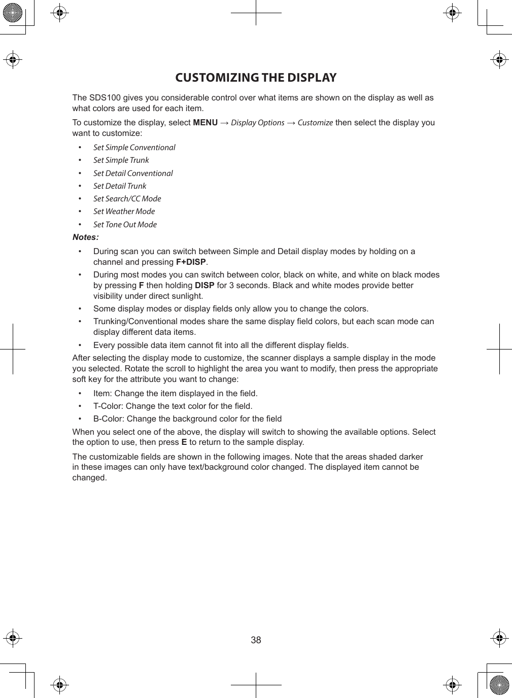 38CUSTOMIZING THE DISPLAYThe SDS100 gives you considerable control over what items are shown on the display as well as what colors are used for each item.To customize the display, select MENU → Display Options → Customize then select the display you want to customize:•  Set Simple Conventional•  Set Simple Trunk•  Set Detail Conventional•  Set Detail Trunk•  Set Search/CC Mode•  Set Weather Mode•  Set Tone Out ModeNotes: •  During scan you can switch between Simple and Detail display modes by holding on a channel and pressing F+DISP.•  During most modes you can switch between color, black on white, and white on black modes by pressing F then holding DISP for 3 seconds. Black and white modes provide better visibility under direct sunlight.•  Some display modes or display elds only allow you to change the colors.•  Trunking/Conventional modes share the same display eld colors, but each scan mode can display different data items.•  Every possible data item cannot t into all the different display elds.After selecting the display mode to customize, the scanner displays a sample display in the mode you selected. Rotate the scroll to highlight the area you want to modify, then press the appropriate soft key for the attribute you want to change:•  Item: Change the item displayed in the eld.•  T-Color: Change the text color for the eld.•  B-Color: Change the background color for the eldWhen you select one of the above, the display will switch to showing the available options. Select the option to use, then press E to return to the sample display.The customizable elds are shown in the following images. Note that the areas shaded darker in these images can only have text/background color changed. The displayed item cannot be changed.