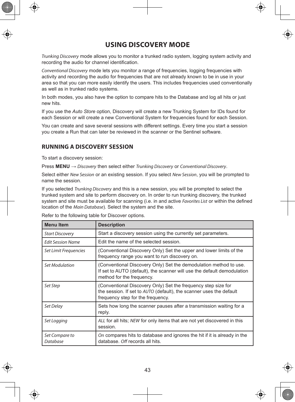 43USING DISCOVERY MODETrunking Discovery mode allows you to monitor a trunked radio system, logging system activity and recording the audio for channel identication.Conventional Discovery mode lets you monitor a range of frequencies, logging frequencies with activity and recording the audio for frequencies that are not already known to be in use in your area so that you can more easily identify the users. This includes frequencies used conventionally as well as in trunked radio systems.In both modes, you also have the option to compare hits to the Database and log all hits or just new hits.If you use the Auto Store option, Discovery will create a new Trunking System for IDs found for each Session or will create a new Conventional System for frequencies found for each Session.You can create and save several sessions with different settings. Every time you start a session you create a Run that can later be reviewed in the scanner or the Sentinel software.RUNNING A DISCOVERY SESSIONTo start a discovery session:Press MENU → Discovery then select either Trunking Discovery or Conventional Discovery.Select either New Session or an existing session. If you select New Session, you will be prompted to name the session.If you selected Trunking Discovery and this is a new session, you will be prompted to select the trunked system and site to perform discovery on. In order to run trunking discovery, the trunked system and site must be available for scanning (i.e. in and active Favorites List or within the dened location of the Main Database). Select the system and the site.Refer to the following table for Discover options.Menu Item DescriptionStart Discovery Start a discovery session using the currently set parameters.Edit Session Name Edit the name of the selected session.Set Limit Frequencies (Conventional Discovery Only) Set the upper and lower limits of the frequency range you want to run discovery on.Set Modulation (Conventional Discovery Only) Set the demodulation method to use. If set to AUTO (default), the scanner will use the default demodulation method for the frequency.Set Step (Conventional Discovery Only) Set the frequency step size for the session. If set to AUTO (default), the scanner uses the default frequency step for the frequency.Set Delay Sets how long the scanner pauses after a transmission waiting for a reply.Set Logging ALL for all hits; NEW for only items that are not yet discovered in this session.Set Compare to DatabaseOn compares hits to database and ignores the hit if it is already in the database. O records all hits.