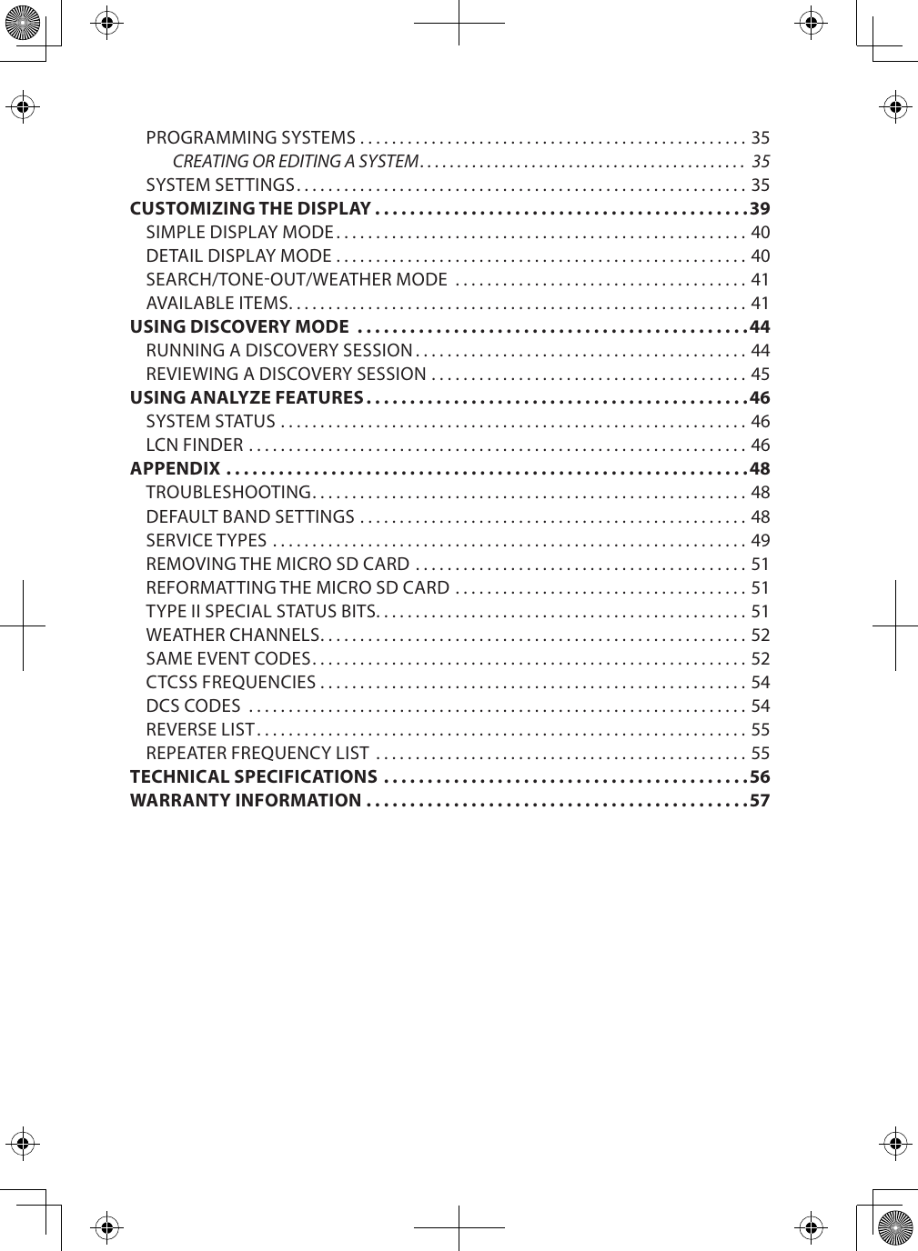 PROGRAMMING SYSTEMS .................................................35CREATING OR EDITING A SYSTEM ............................................ 35SYSTEM SETTINGS ......................................................... 35CUSTOMIZING THE DISPLAY ...........................................39SIMPLE DISPLAY MODE ....................................................40DETAIL DISPLAY MODE ....................................................40SEARCH/TONE-OUT/WEATHER MODE  .....................................41AVAILABLE ITEMS ..........................................................41USING DISCOVERY MODE  .............................................44RUNNING A DISCOVERY SESSION ..........................................44REVIEWING A DISCOVERY SESSION ........................................ 45USING ANALYZE FEATURES ............................................46SYSTEM STATUS ...........................................................46LCN FINDER ............................................................... 46APPENDIX ............................................................48TROUBLESHOOTING ....................................................... 48DEFAULT BAND SETTINGS .................................................48SERVICE TYPES ............................................................49REMOVING THE MICRO SD CARD ..........................................51REFORMATTING THE MICRO SD CARD .....................................51TYPE II SPECIAL STATUS BITS. . . . . . . . . . . . . . . . . . . . . . . . . . . . . . . . . . . . . . . . . . . . . . . 51WEATHER CHANNELS ......................................................52SAME EVENT CODES ....................................................... 52CTCSS FREQUENCIES ......................................................54DCS CODES  ...............................................................54REVERSE LIST ..............................................................55REPEATER FREQUENCY LIST  ...............................................55TECHNICAL SPECIFICATIONS  ..........................................56WARRANTY INFORMATION ............................................57