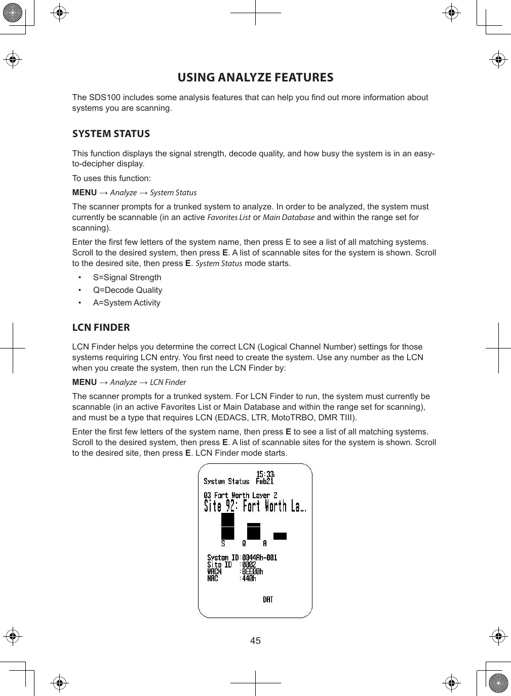 45USING ANALYZE FEATURESThe SDS100 includes some analysis features that can help you nd out more information about systems you are scanning.SYSTEM STATUSThis function displays the signal strength, decode quality, and how busy the system is in an easy-to-decipher display.To uses this function:MENU → Analyze → System StatusThe scanner prompts for a trunked system to analyze. In order to be analyzed, the system must currently be scannable (in an active Favorites List or Main Database and within the range set for scanning).Enter the rst few letters of the system name, then press E to see a list of all matching systems. Scroll to the desired system, then press E. A list of scannable sites for the system is shown. Scroll to the desired site, then press E. System Status mode starts.•  S=Signal Strength•  Q=Decode Quality•  A=System ActivityLCN FINDERLCN Finder helps you determine the correct LCN (Logical Channel Number) settings for those systems requiring LCN entry. You rst need to create the system. Use any number as the LCN when you create the system, then run the LCN Finder by:MENU → Analyze → LCN Finder  The scanner prompts for a trunked system. For LCN Finder to run, the system must currently be scannable (in an active Favorites List or Main Database and within the range set for scanning), and must be a type that requires LCN (EDACS, LTR, MotoTRBO, DMR TIII).Enter the rst few letters of the system name, then press E to see a list of all matching systems. Scroll to the desired system, then press E. A list of scannable sites for the system is shown. Scroll to the desired site, then press E. LCN Finder mode starts.