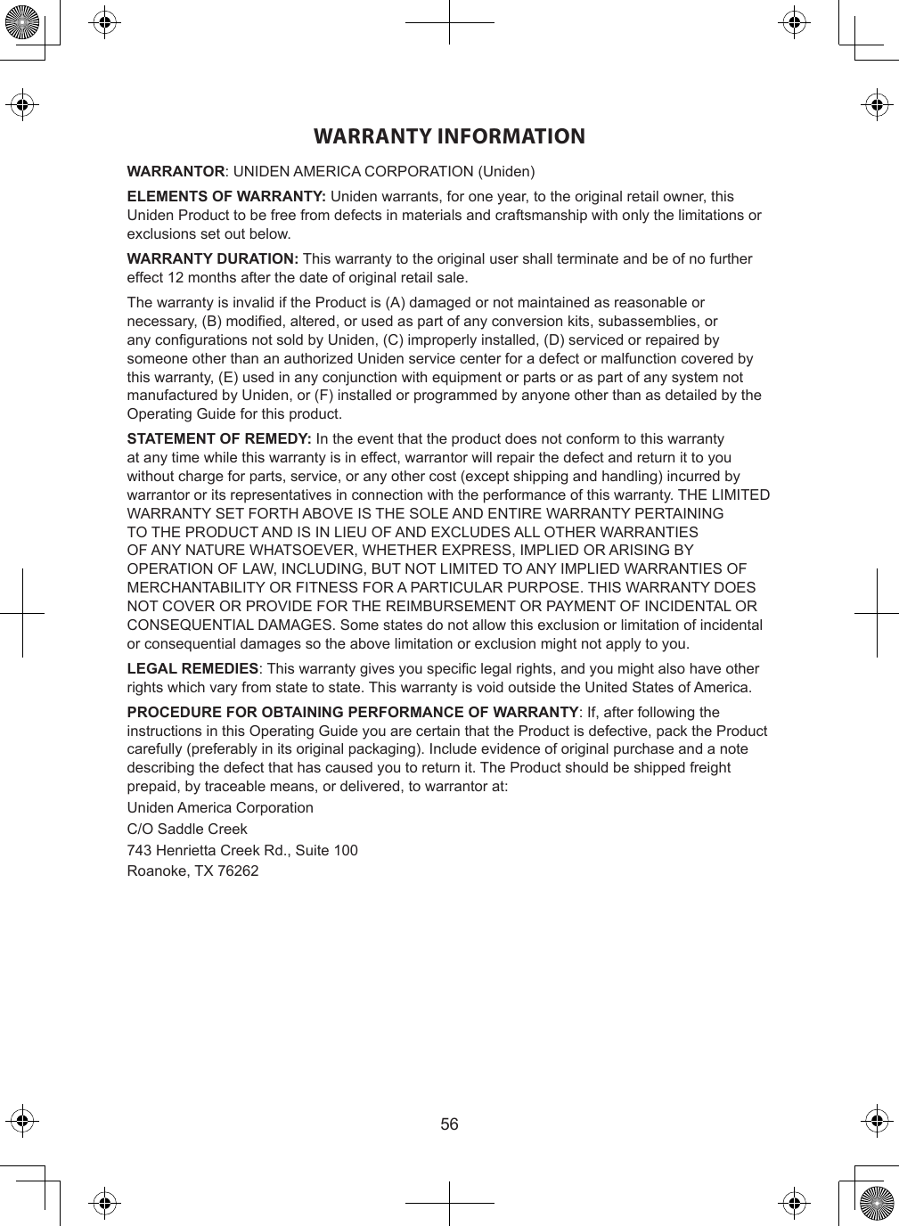 56WARRANTY INFORMATIONWARRANTOR: UNIDEN AMERICA CORPORATION (Uniden)ELEMENTS OF WARRANTY: Uniden warrants, for one year, to the original retail owner, this Uniden Product to be free from defects in materials and craftsmanship with only the limitations or exclusions set out below.WARRANTY DURATION: This warranty to the original user shall terminate and be of no further effect 12 months after the date of original retail sale.The warranty is invalid if the Product is (A) damaged or not maintained as reasonable or necessary, (B) modied, altered, or used as part of any conversion kits, subassemblies, or any congurations not sold by Uniden, (C) improperly installed, (D) serviced or repaired by someone other than an authorized Uniden service center for a defect or malfunction covered by this warranty, (E) used in any conjunction with equipment or parts or as part of any system not manufactured by Uniden, or (F) installed or programmed by anyone other than as detailed by the Operating Guide for this product.STATEMENT OF REMEDY: In the event that the product does not conform to this warranty at any time while this warranty is in effect, warrantor will repair the defect and return it to you without charge for parts, service, or any other cost (except shipping and handling) incurred by warrantor or its representatives in connection with the performance of this warranty. THE LIMITED WARRANTY SET FORTH ABOVE IS THE SOLE AND ENTIRE WARRANTY PERTAINING TO THE PRODUCT AND IS IN LIEU OF AND EXCLUDES ALL OTHER WARRANTIES OF ANY NATURE WHATSOEVER, WHETHER EXPRESS, IMPLIED OR ARISING BY OPERATION OF LAW, INCLUDING, BUT NOT LIMITED TO ANY IMPLIED WARRANTIES OF MERCHANTABILITY OR FITNESS FOR A PARTICULAR PURPOSE. THIS WARRANTY DOES NOT COVER OR PROVIDE FOR THE REIMBURSEMENT OR PAYMENT OF INCIDENTAL OR CONSEQUENTIAL DAMAGES. Some states do not allow this exclusion or limitation of incidental or consequential damages so the above limitation or exclusion might not apply to you.LEGAL REMEDIES: This warranty gives you specic legal rights, and you might also have other rights which vary from state to state. This warranty is void outside the United States of America.PROCEDURE FOR OBTAINING PERFORMANCE OF WARRANTY: If, after following the instructions in this Operating Guide you are certain that the Product is defective, pack the Product carefully (preferably in its original packaging). Include evidence of original purchase and a note describing the defect that has caused you to return it. The Product should be shipped freight prepaid, by traceable means, or delivered, to warrantor at:Uniden America CorporationC/O Saddle Creek743 Henrietta Creek Rd., Suite 100Roanoke, TX 76262