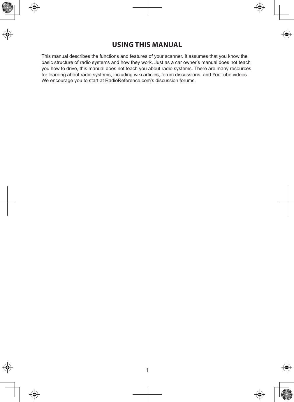 1USING THIS MANUALThis manual describes the functions and features of your scanner. It assumes that you know the basic structure of radio systems and how they work. Just as a car owner’s manual does not teach you how to drive, this manual does not teach you about radio systems. There are many resources for learning about radio systems, including wiki articles, forum discussions, and YouTube videos. We encourage you to start at RadioReference.com’s discussion forums.