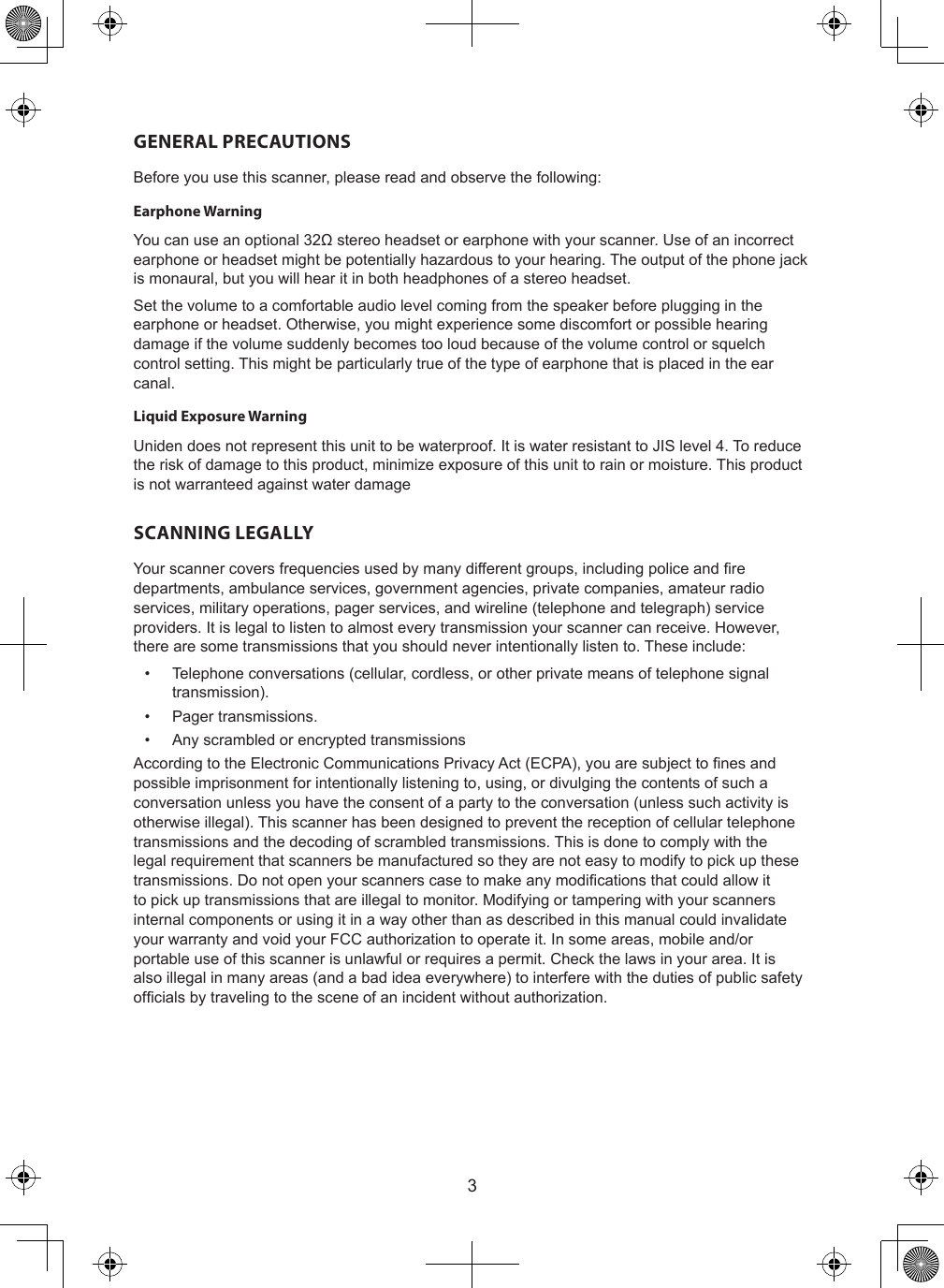 3GENERAL PRECAUTIONSBefore you use this scanner, please read and observe the following:Earphone WarningYou can use an optional 32Ω stereo headset or earphone with your scanner. Use of an incorrect earphone or headset might be potentially hazardous to your hearing. The output of the phone jack is monaural, but you will hear it in both headphones of a stereo headset.Set the volume to a comfortable audio level coming from the speaker before plugging in the earphone or headset. Otherwise, you might experience some discomfort or possible hearing damage if the volume suddenly becomes too loud because of the volume control or squelch control setting. This might be particularly true of the type of earphone that is placed in the ear canal.Liquid Exposure WarningUniden does not represent this unit to be waterproof. It is water resistant to JIS level 4. To reduce the risk of damage to this product, minimize exposure of this unit to rain or moisture. This product is not warranteed against water damageSCANNING LEGALLYYour scanner covers frequencies used by many different groups, including police and re departments, ambulance services, government agencies, private companies, amateur radio services, military operations, pager services, and wireline (telephone and telegraph) service providers. It is legal to listen to almost every transmission your scanner can receive. However, there are some transmissions that you should never intentionally listen to. These include: •  Telephone conversations (cellular, cordless, or other private means of telephone signal transmission).•  Pager transmissions.•  Any scrambled or encrypted transmissionsAccording to the Electronic Communications Privacy Act (ECPA), you are subject to nes and possible imprisonment for intentionally listening to, using, or divulging the contents of such a conversation unless you have the consent of a party to the conversation (unless such activity is otherwise illegal). This scanner has been designed to prevent the reception of cellular telephone transmissions and the decoding of scrambled transmissions. This is done to comply with the legal requirement that scanners be manufactured so they are not easy to modify to pick up these transmissions. Do not open your scanners case to make any modications that could allow it to pick up transmissions that are illegal to monitor. Modifying or tampering with your scanners internal components or using it in a way other than as described in this manual could invalidate your warranty and void your FCC authorization to operate it. In some areas, mobile and/or portable use of this scanner is unlawful or requires a permit. Check the laws in your area. It is also illegal in many areas (and a bad idea everywhere) to interfere with the duties of public safety ofcials by traveling to the scene of an incident without authorization.