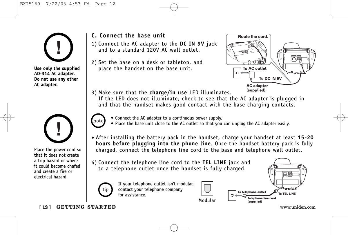 GETTING STARTED[ 12 ] www.uniden.comPlace the power cord sothat it does not createa trip hazard or where it could become chafedand create a fire orelectrical hazard.Use only the suppliedAD-314 AC adapter. Do not use any otherAC adapter.• Connect the AC adapter to a continuous power supply.• Place the base unit close to the AC outlet so that you can unplug the AC adapter easily.C. Connect the base unit1) Connect the AC adapter to the DC IN 9V jackand to a standard 120V AC wall outlet.2) Set the base on a desk or tabletop, and place the handset on the base unit.3) Make sure that the charge/in use LED illuminates. If the LED does not illuminate, check to see that the AC adapter is plugged inand that the handset makes good contact with the base charging contacts.Route the cord.•After installing the battery pack in the handset, charge your handset at least 15-20hours before plugging into the phone line. Once the handset battery pack is fullycharged, connect the telephone line cord to the base and telephone wall outlet.4) Connect the telephone line cord to the TEL LINE jack and to a telephone outlet once the handset is fully charged.ModularIf your telephone outlet isn&apos;t modular,contact your telephone company for assistance.EXI5160  7/22/03 4:53 PM  Page 12