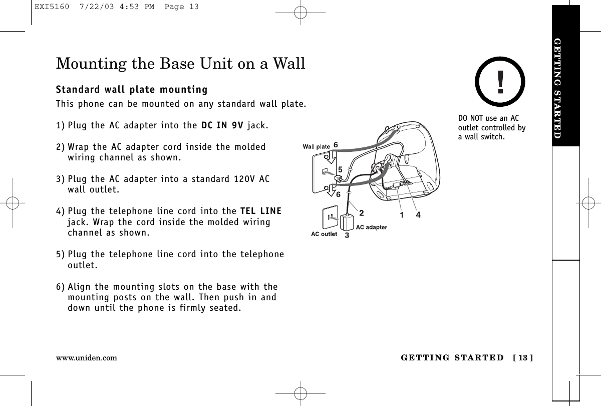GETTING STARTEDGETTING STARTED [ 13 ]www.uniden.comMounting the Base Unit on a WallStandard wall plate mountingThis phone can be mounted on any standard wall plate.1) Plug the AC adapter into the DC IN 9V jack.2) Wrap the AC adapter cord inside the moldedwiring channel as shown.3) Plug the AC adapter into a standard 120V AC wall outlet.4) Plug the telephone line cord into the TEL LINEjack. Wrap the cord inside the molded wiringchannel as shown.5) Plug the telephone line cord into the telephoneoutlet.6) Align the mounting slots on the base with themounting posts on the wall. Then push in anddown until the phone is firmly seated.DO NOT use an ACoutlet controlled by a wall switch.EXI5160  7/22/03 4:53 PM  Page 13