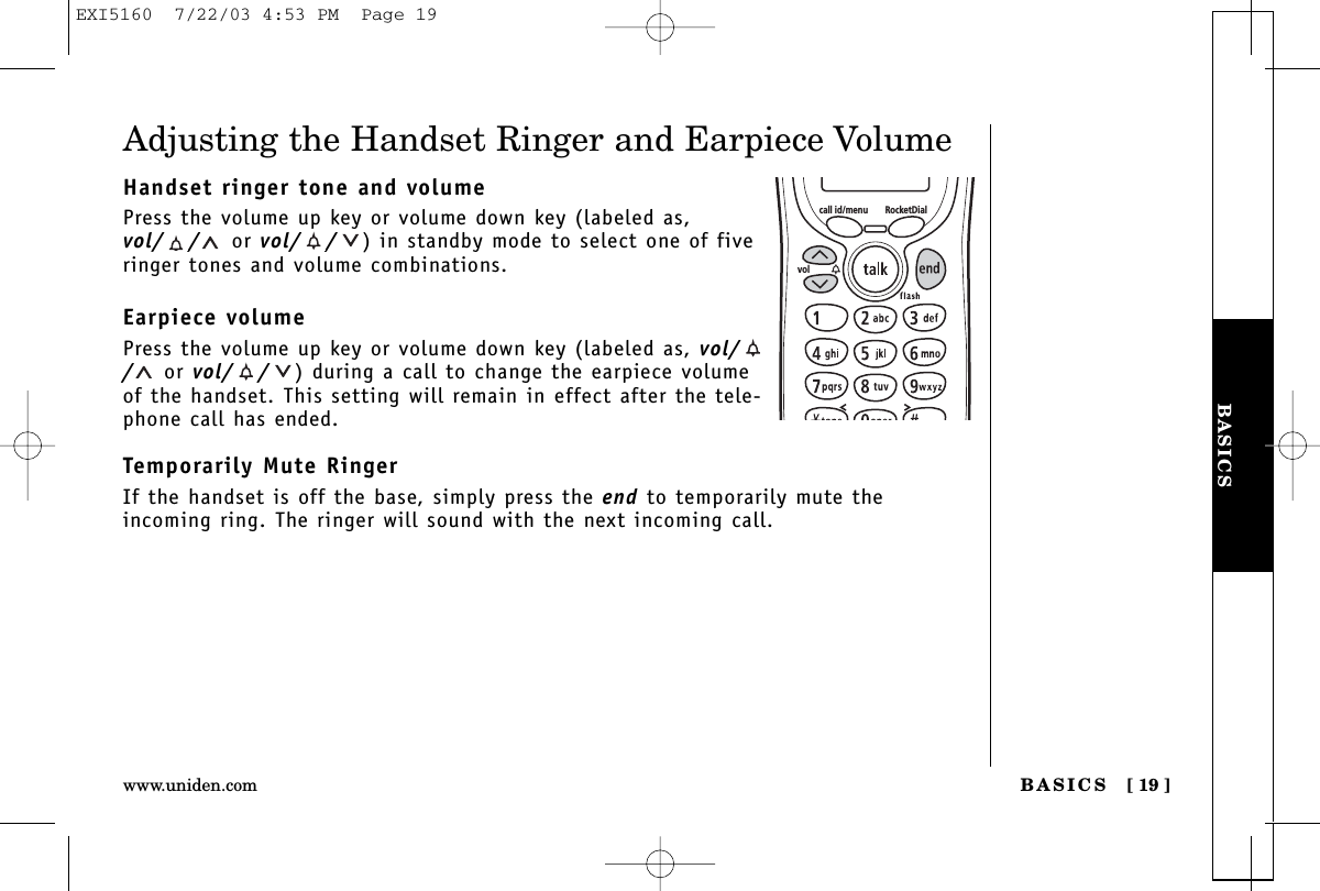 BASICSBASICS [ 19 ]www.uniden.comAdjusting the Handset Ringer and Earpiece VolumeHandset ringer tone and volumePress the volume up key or volume down key (labeled as,vol/ / or vol/ / ) in standby mode to select one of fiveringer tones and volume combinations.Earpiece volumePress the volume up key or volume down key (labeled as, vol//or vol/ / ) during a call to change the earpiece volumeof the handset. This setting will remain in effect after the tele-phone call has ended.Temporarily Mute RingerIf the handset is off the base, simply press the end to temporarily mute theincoming ring. The ringer will sound with the next incoming call.call id/menu RocketDialvolEXI5160  7/22/03 4:53 PM  Page 19