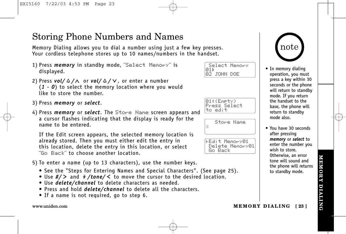 MEMORY DIALINGMEMORY DIALING [ 23 ]www.uniden.comStoring Phone Numbers and NamesMemory Dialing allows you to dial a number using just a few key presses. Your cordless telephone stores up to 10 names/numbers in the handset.1) Press memory in standby mode, ¨Select Memory¨ isdisplayed.2) Press vol/ / or vol/ / , or enter a number (1-0) to select the memory location where you would like to store the number.3) Press memory or select.4) Press memory or select. The Store Name screen appears anda cursor flashes indicating that the display is ready for thename to be entered.If the Edit screen appears, the selected memory location is already stored. Then you must either edit the entry in this location, delete the entry in this location, or select ¨Go Back¨ to choose another location.5) To enter a name (up to 13 characters), use the number keys.• See the &quot;Steps for Entering Names and Special Characters&quot;. (See page 25).• Use #/ and  /tone/ to move the cursor to the desired location.• Use delete/channel to delete characters as needed.• Press and hold delete/channel to delete all the characters.• If a name is not required, go to step 6. Select Memory01  02 JOHN DOE   Store Name Edit Memory01 Delete Memory01 Go Back• In memory dialingoperation, you mustpress a key within 30seconds or the phonewill return to standbymode. If you returnthe handset to thebase, the phone willreturn to standbymode also.• You have 30 secondsafter pressingmemory or select toenter the number youwish to store.Otherwise, an errortone will sound andthe phone will returnsto standby mode. 01:(Empty)Press Selectto editEXI5160  7/22/03 4:53 PM  Page 23