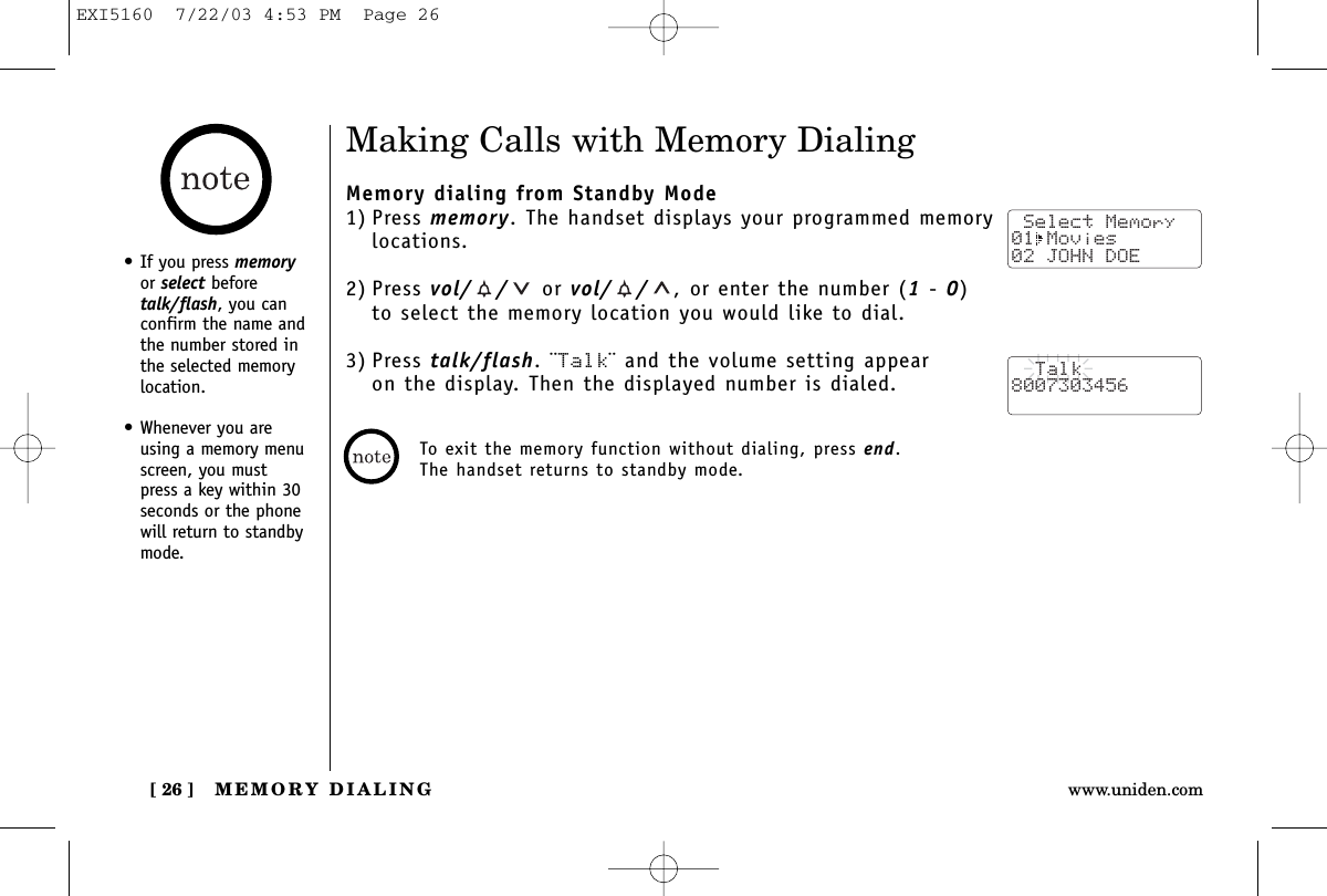 MEMORY DIALING[ 26 ] www.uniden.comMaking Calls with Memory DialingMemory dialing from Standby Mode1) Press memory. The handset displays your programmed memorylocations.2) Press vol/ / or vol/ / , or enter the number (1-0)to select the memory location you would like to dial.3) Press talk/flash. ¨Talk¨ and the volume setting appear on the display. Then the displayed number is dialed. Select Memory01 Movies 02 JOHN DOE  Talk8007303456• If you press memoryor select beforetalk/flash, you canconfirm the name andthe number stored inthe selected memorylocation.• Whenever you areusing a memory menuscreen, you mustpress a key within 30seconds or the phonewill return to standbymode.To exit the memory function without dialing, press end.The handset returns to standby mode.EXI5160  7/22/03 4:53 PM  Page 26