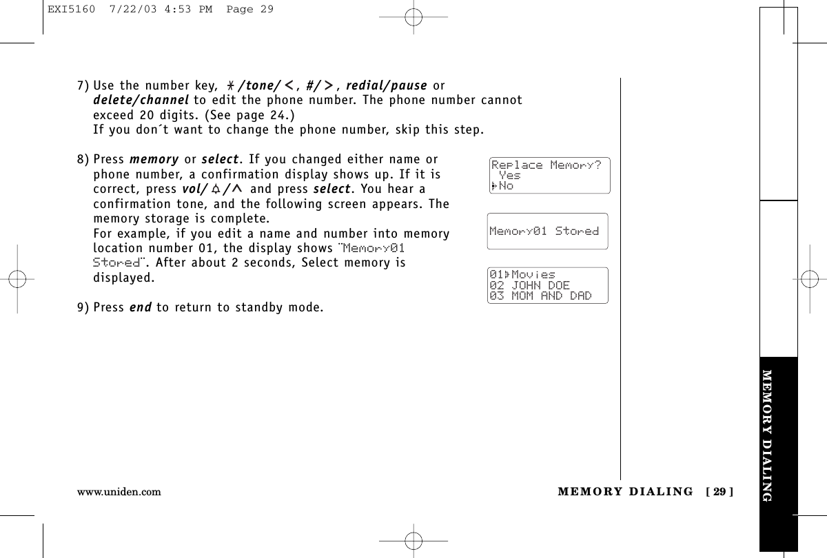 MEMORY DIALINGMEMORY DIALING [ 29 ]www.uniden.com7) Use the number key,  /tone/ ,#/ ,redial/pause ordelete/channel to edit the phone number. The phone number cannotexceed 20 digits. (See page 24.)If you don´t want to change the phone number, skip this step.8) Press memory or select. If you changed either name orphone number, a confirmation display shows up. If it iscorrect, press vol/ / and press select. You hear aconfirmation tone, and the following screen appears. Thememory storage is complete.For example, if you edit a name and number into memorylocation number 01, the display shows ¨Memory01Stored¨. After about 2 seconds, Select memory isdisplayed.9) Press end to return to standby mode.  Memory01 Stored01 Movies02 JOHN DOE03 MOM AND DADReplace Memory? Yes NoEXI5160  7/22/03 4:53 PM  Page 29